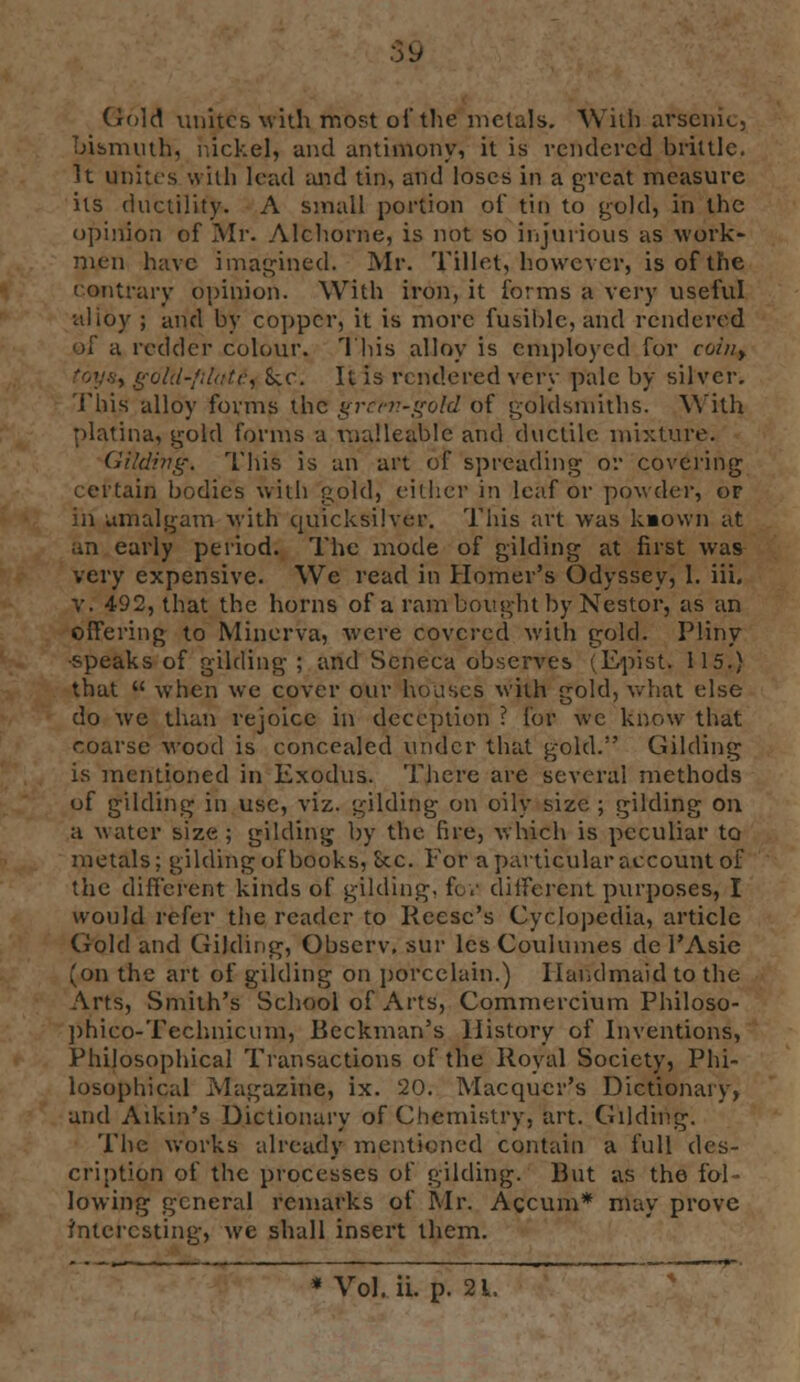 :>(J Gold unites with most oi'the metals. With arsenic, bismuth, nickel, and antimony, it is rendered brittle. It unites with lead and tin, and loses in a great measure its ductility. A small portion of tin to gold, in the opinion of Mr. Alchorne, is not so injurious as work- men have imagined. Mr. Tillet, however, is of the contrary opinion. With iron, it forms a very useful alloy ; and by copper, it is more fusible, and rendered of a redder colour. This alloy is employed for coiny , gold-platei S;c. It is rendered very pale by silver. This alloy forms the gretn-g'old of goldsmiths. With platina, gold forms a malleable and ductile mixture. Gilding, This is an art of spreading or covering certain bodies with gold, either in leaf or powder, or in amalgam with quicksilver. This art was kaown at an early period. The mode of gilding at first was very expensive. We read in Homer's Odyssey, 1. iii. v. 492, that the horns of a ram bought by Nestor, as an offering to Minerva, were covered with gold. Pliny •speaks of gilding ; and Seneca observes (Epist. 115.) that when we cover our houses with gold, what else do Ave than rejoice in deception ? for wc know that coarse wood is concealed under that gold. Gilding is mentioned in Exodus. There are several methods of gilding in use, viz. gilding on oily size ; gilding on a water size ; gilding by the fire, which is peculiar to metals; gilding of books, See. For a particular account of the different kinds of gilding, fov different purposes, I would refer the reader to Reese's Cyclopedia, article Gold and Gilding, Obscrv, sur les Coulumes de l'Asie (on the art of gilding on porcelain.) Handmaid to the Arts, Smith's School of Arts, Commercium Philoso- phico-Technicum, Beckman's History of Inventions, Philosophical Transactions of the Royal Society, Phi- losophical Magazine, ix. 20. Macqucr's Dictionary, and Aikin's Dictionary of Chemistry, art. Gilding. The works already mentioned contain a full des- cription of the processes of gilding. But as the fol- lowing general remarks of Mr. Accum* may prove interesting, we shall insert them.