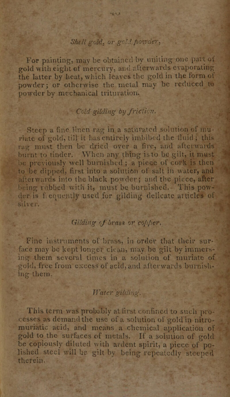 SAetlgoM, or .:/>•, For painting, may be obtained by uniting one part ot gold with eight of mercury, ai d afterwards evaporating the latter by heat, which leaves the gold in the for powder; or otherwise the metal may he reduce powdei cal trituration, ,§ by frit Steep a fine linen rag in a satuv; ition of iriu- s entirely imbibed the fluid; this must then be dried over a fire, and aftcrw: tinder. When any thing is to be gilt, it i •reviously well burnished ; a piece of cork is then I, first into a solution of salt in water, and wards into the black powder j and the piece, after :i it, must be burnished. This pow- uscd for gilding delicate article! Fine instruments of brass, in order that their sur- may be kept longer clean, may be gilt by immers- ing them several times in a solution of muriate of gold, free from excess of acid, and afterwards burnish* ing them- Wate This term was probably at first confined to such pro- ses as demand the use of a solution of gold in nitro- muriatic acid, and means a chemical application of gold to the surfaces of metals. If a solution of gold be copiously diluted with ardent spirit, a piece of po- lished stcci will be. gilt by being repeal therein