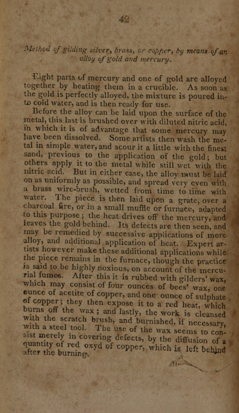 Method of gilding ulvcr, brosa, or co/.fu-r, by means-of an allot/ of gold and mereury. Eight parts of mercury and one of gold are alloyed together by heating them in a crucible. As soon as the gold is perfectly alloyed, the mixture is poured in- to cold water, and is then ready for use. Before the alloy can be laid upon the surface of the metal, this last is brushed over with diluted nitric acid, in winch it is of advantage that some mercury may have been dissolved. Some artists then wash the me- tal in simple water, and scour it a little with the finest sand, previous to the application of the gold; but others apply it to the metal while still wet with the nitric acid. But in cither case, the alloy must be laid on as uniformly as possible, and spread very even with a brass wire-brush, wetted from time to time with water. rl he piece is then laid upon a grate, over a charcoal fire, or in a small muffle or furnace, adapted to this purpose; the heat drives off the mercury, and leaves the gold behind. Its defects are then seen, and may be remedied by successive applications of more alloy, and additional application of heat. Expert ar- tists however make these additional applications while the piece remains in the furnace, though the practice is said to be highly noxious, on account of the mercu- rial fumes. After this it is rubbed with gilders' wax, which may consist of four ounces of bees* wax, one tmnce of acetite of copper, and one ounce of sulphate bLCn°fPff \\ Y thCn ^P,OSe U t0 a rcd heat< w«ch wkh thf Y1TJ ^ laStIy' the work is cle^d with the scratch brush, and burnished, if necessarv wnh a steel tool. The use of the wax seems to con- sist merely i„ covering defects, by the diffusion of a