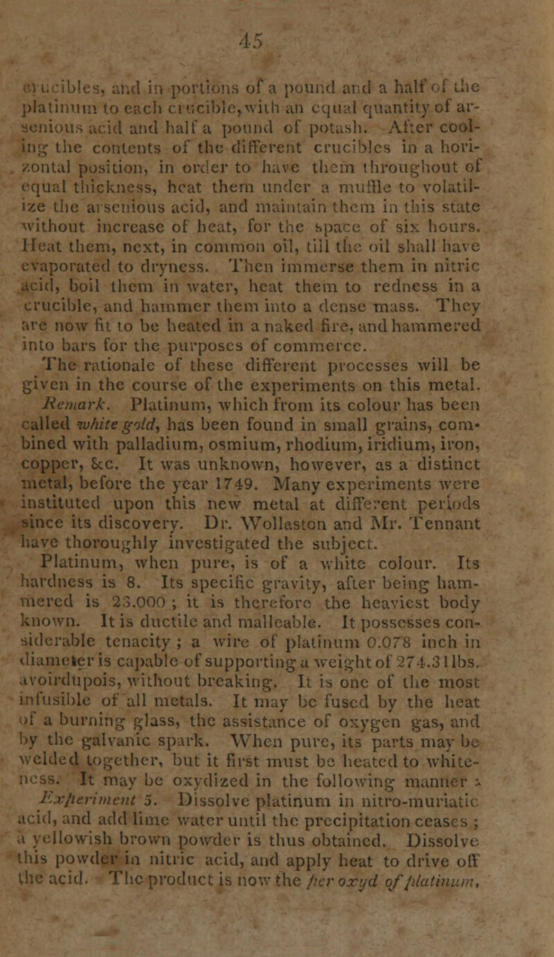 m1 in portions of a pound and a half of (.he platinum to each crucible,.with an equal quantity of ar- aenious acid and half a pound of potash; After cool- ing tiie contents of the different crucibles in a hori- ital position, in order to have them throughout of equal thickness, heat them under a muffle to volatil- ize the arsenious acid, and maintain them in this state without increase of heat, for the space of six hours. Heat them, next, in common oil, till the oil shall have evaporated to dryness. Then immerse them in nitric I, boil them in water, heat them to redness in a crucible, and hammer them into a dense mass. They are now fit to be heated in a naked fire, and hammered into bars for the purposes of commerce. The rationale of these different processes will be given in the course of the experiments on this metal. Remark. Platinum, which from its colour has been • ailed white gold, has been found in small grains, com- bined with palladium, osmium, rhodium, iridium, iron, copper, Sec. It was unknown, however, as a distinct metal, before the year 1749. Many experiments were tituted upon this new metal at different periods •mice its discovery. Dr. Wollaston and Mr. Tennant have thoroughly investigated the subject. Platinum, when pure, is of a white colour. Its hardness is 8. Its specific gravity, after being ham- mered is 2o.OOO ; it is therefore the heaviest body known. It is ductile and malleable. It possesses con- siderable tenacity ; a wire of platinum 0.078 inch in diameter is capable of supporting u weight of 274.3 1 lbs. avoirdupois, without breaking. It is one of the most infusible of all metals. It may be fused by the heat of a burning glass, the assistance of oxygen gas, and by the galvanic spark. When pure, its parts may be welded together, but it first must be heated to white- 3. It may be oxydized in the following manner :. Experiment 5. Dissolve platinum in nitro-muriatic acid, and add lime water until the precipitation ceases ; llowish brown powder is thus obtained. Dissolve this powder in nitric acid, and apply heat to drive off the acid. The product is now the fier oxyd ofplatim