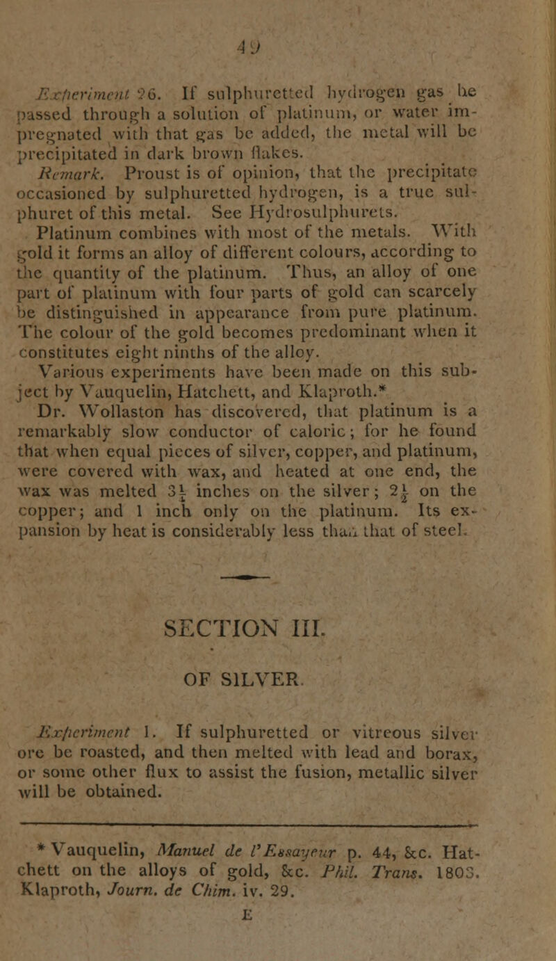 \J 6. If sulphuretted hydrogen gas lie passed through a solution of platinum, or water im- pregnated with that fa8 he added, the metal will ho precipitated in dark brown flukes. Remark. Proust is of opinion, that the precipitate occasioned by sulphuretted hydrogen, is a true sul- phuretofthis metal. See Hydrpsulphurets. Platinum combines with most of the metals. With gold it forms an alloy of different colours, according to the quantity of the platinum. Thus, an alloy of one part of platinum with four parts of gold can scarcely be distinguished in appearance from pure platinum. The colour of the gold becomes predominant when it constitutes eight ninths of the alloy. Various experiments have been made on this sub- ject by VaiHjuelin, Hatchett, and Klaproth.* Dr. Wollaston has discovered, that platinum is a remarkably slow conductor of caloric ; for he found that when equal pieces of silver, copper, and platinum, were covered with wax, and heated at one end, the wax was melted o\ inches on the silver; 2| on the copper; and 1 inch only on the platinum. Its ex- pansion by heat is considerably less than that of steel. SECTION III. OF SILVER. Experiment 1. If sulphuretted or vitreous silver ore be roasted, and then melted with lead and borax, or some other flux to assist the fusion, metallic silver will be obtained. * Vauquelin, Manuel de VEusayeur p. 44, &c. Hat- chett on the alloys of gold, &c. Phil. Trans. 1803. Klaproth, Journ. de Chim. iv. 29.