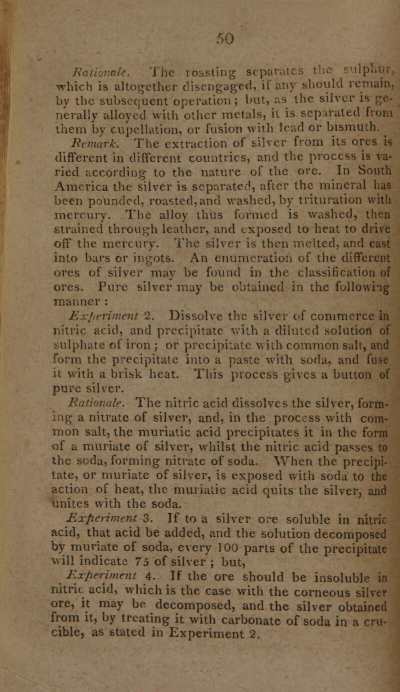 Rationale. The rbasting separates the sulphur, which is altogether disengaged, if any should remain, by the subsequent operation; but, as the silver i« nerally alloyed with other metals, it is separated from them by cupcllation, or fusion with lead or bismuth. Remark. The extraction of silver from its ores is different in different countries, and the process is va- ried according to the nature of the ore. In South America the silver is separated, after the mineral has been pounded, roasted, and washed, by trituration with mercury. The alloy thus formed is washed, then strained through leather, and exposed to heat to drive off the mercury. The silver is then melted, and cast into bars or ingots. An enumeration of the different ores of silver may be found in the classilication of ores. Pure silver may be obtained in the following manner : Experiment 2. Dissolve the silver of commerce in nitric acid, and precipitate with a diluted solution of sulphate of iron ; or precipitate with common salt, and form the precipitate into a paste with soda, and fuse it with a brisk heat. This process gives a button of pure silver. Rationale. The nitric acid dissolves the silver, form- ing a nitrate of silver, and, in the process with com- mon salt, the muriatic acid precipitates it in the form of a muriate of silver, whilst the nitric acid passes to the soda, forming nitrate of soda. When the precipi- tate, or muriate of silver, is exposed with soda to the action of heat, the muriatic acid quits the silver, and unites with the soda. Experiment 3. If to a silver ore soluble in nitric acid, that acid be added, and the solution decomposed by muriate of soda, every 100 parts of the precipitate will indicate 75 of silver ; but, Experiment 4. If the ore should be insoluble in nitric acid, which is the case with the corneous silver ore, it may be decomposed, and the silver obtained from it, by treating it with carbonate of soda in a cru- cible, as stated in Experiment 2.