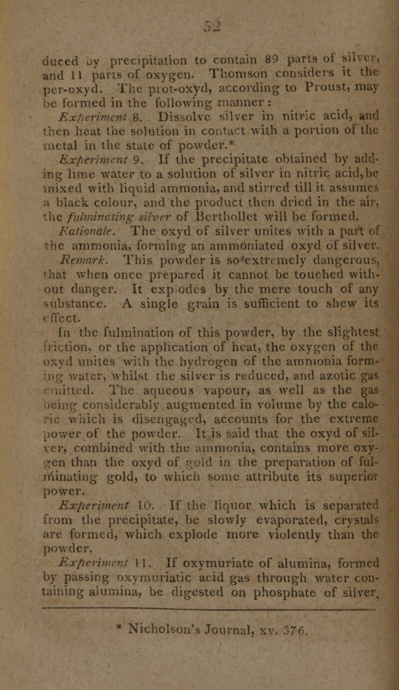 duced by precipitation to contain 89 parts of sil and 11 parts of oxygen. Thomson considers it the per-oxyd. The piot-oxyd, according to Proust, may- be formed in the following manner : Experiment 8. Dissolve silver in nitric acid, and then heat the solution in contact with a portion of the metal in the state of powder.* Experiment 9. If the precipitate obtained by add- ing lime water to a solution of silver in nitric acid, be mixed with liquid ammonia, and stirred till it assume-- a black colour, and the product then dried in the air. the fulminating silver of Bcrthollct will be formed. Rationale. The oxyd of silver unites with a part of the ammonia, forming an ammoniated oxyd of silver. Remark. This powder is so'cxtr; nicly dangerous, iliat when once prepared it cannot bo touched with- out danger. It exp.odes by the mere touch of any substance. A single grain is sufficient to shew its effect. \\\ the fulmination of this powder, by the slightest ion, or the application of heat, the oxygen of the oxyd unites with the hydrogen of the ammonia form- water, whilst the silver is reduced, and azotic gas ted. The aqueous vapour, as well as the gas ig considerably augmented in volume by the calo- which is disengaged, accounts for the extreme power of the powder. It is said that the oxyd of sil- ver, combined with the ammonia, contains more oxy- gen than the oxyd of gold in the preparation of ful- minating gold, to which some attribute its superior power. Experiment 10. If the liquor which is separated from the precipitate, be slowly evaporated, crystals are formed, which explode more violently than the powder. Experiment 11. If oxymuriate of alumina, formed by passing oxymuriatic acid gas through water con- taining alumina, be digested on phosphate of silver,