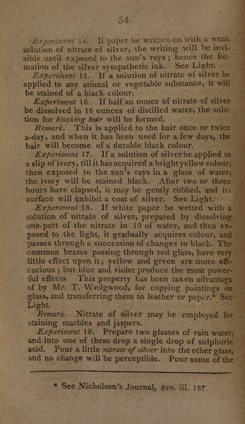 E vt i4. 11 paper be written on with solution oi' nitrate of silver, the writing will be invi- sible until exposed to the sun's rays; hence the for- mation of the silver sympathetic ink. See Light. Experiment 15. If a solution of nitrate of silver be applied to any animal or vegetable substance, it will be stained of a black colour. Experiment 16. If half an ounce of nitrate of silver be dissolved in 16 ounces of distilled water, the solu- tion for blacking hair will be formed. Remark. This is applied to the hair once or twice a-day, and when it has been used for a few days, the hair will become of a durable black colour. Experiment 17. If a solution of silver be applied to a slip of ivory, till it has acquired a bright yellow colour, then exposed to the sun's rays in a glass of water, the ivory will be stained black. After two or three hours have elapsed, it may be gently rubbed, and its surface will exhibit a coat of silver. See Light. Experiment 18. If white paper be wetted with a solution of nitrate of silver, prepared by dissolving one-part of the nitrate in 10 of water, and then ex- posed to the light, it gradually acquires colour, and passes through a succession of changes to black. The common beams passing through red glass, have very little effect upon it; yellow and green are more effi- cacious ; but blue and violet produce the most power- ful effects This property has been taken advantage of by Mr. T. Wedgwood, for copying paintings on glass, and transferring them to leather or pap., r.* Sec Light. Remark. Nitrate of silver may be employed for staining marbles and jaspers. Experiment 19. Prepare two glasses of rain water, and into one of them drop a single drop of sulphuric acid. Pour a little nitrate of diver into the other glass, and no change will be perceptible. Pour some of the