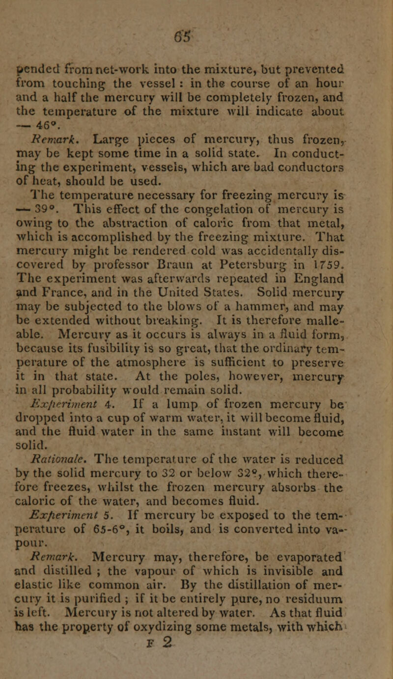 G'5 pended from net-work into the mixture, but prevented from touching the vessel : in the course of an hour and a half the mercury will be completely frozen, and the temperature of the mixture will indicate about — 46*. Remark. Large pieces of mercury, thus frozen, may be kept some time in a solid state. In conduct- ing the experiment, vessels, which are bad conductors of heat, should be used. The temperature necessary for freezing mercury is — 39°. This effect of the congelation of mercury is owing to the abstraction of caloric from that metal, which is accomplished by the freezing mixture. That mercury might be rendered cold was accidentally dis- covered by professor Braun at Petersburg in 1759. The experiment was afterwards repeated in England and France, and in the United States. Solid mercury may be subjected to the blows of a hammer, and may be extended without breaking. It is therefore malle- able. Mercuvy as it occurs is always in a fluid form, because its fusibility is so great, that the ordinary tem- perature of the atmosphere is sufficient to preserve it in that state. At the poles, however, mercury in all probability would remain solid. Exjwriment 4. If a lump of frozen mercury be dropped into a cup of warm water, it will become fluid, and the fluid water in the same instant will become solid. Rationale. The temperature of the water is reduced by the solid mercury to 32 or below 32®, which there- fore freezes, whilst the frozen mercury absorbs the caloric of the water, and becomes fluid. Experiment 5. If mercury be exposed to the tem- perature of 65-6°, it boils, and is converted into va-- pour. Remark. Mercury may, therefore, be evaporated and distilled ; the vapour of which is invisible and elastic like common air. By the distillation of mer- cury it is purified ; if it be entirely pure, no residuum is left. Mercury is not altered by water. As that fluid has the property of oxydizing some metals, with which F 2