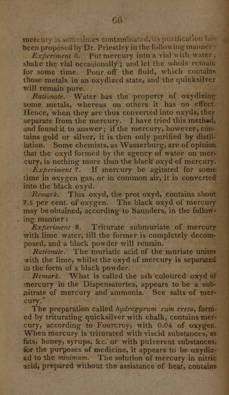 G<3 mcit nics containing been proposed by Dr. Priestley in the Following mann Experiment 6. Put mercury into a vial with water; shake the vial occasionally ; and let the whole remain for some time. Pour off the fluid, which contains those metals in an oxydized state, and tbe quicksilver will remain pure. Rationale. Water has the propercy of oxydizing some metals, whereas on others it has no effect. Hence, when they are thus converted into oxyds, they separate from the mercury. I have tried this methttd, and found it to answer; if the mercury, however, con- tains gold or silver, it is then only purified by distil- lation. Some chemists, as Wasserburg, are of opinion that the oxyd formed by the agency of water on mer- cury, is nothing more than the black oxyd of mercury. Experiment 7. If mercury be agitated for some time in oxygen gas, or in common air, it is converted into the black oxyd. Rc7iiark. This oxyd, the prot oxyd, contains about 7.5 per cent, of oxygen. The black oxyd of mercury may be obtained, according to Saunders, in the follow- ing manner: Experiment 8. Triturate submuriate of mercury with lime water, till the former is completely decom- posed, and a black powder will remain. Rationale. The muriatic acid of the muriate unites .vith the lime, whilst the oxyd of mercury is separated ji the form of a black powder. Remark. What is called the ash coloured oxyd of mercury in the Dispensatories, appears to be a sub- nitrate of mercury and ammonia. See salts of mer- cury/ The preparation called hydragyrum cum creta, form- ed by triturating quicksilver with chalk, contains mer- cury, according to Fourcroy, with 0.04 of oxygen. When mercury is triturated with viscid substances, as fats, honey, syrups, Sec. or with pulverent substances, ibr the purposes of medicine, it appears to be oxydiz- ed to the minimum. The solution of mercury in nitric acid, prepared without the assistance of heat, contains