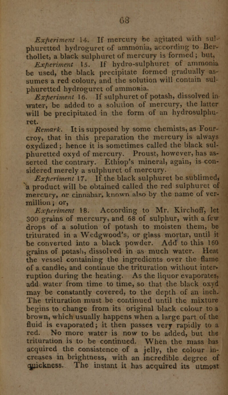 Exfieriment 14. If mercury be agitated with sul- phuretted hydroguret of ammonia, according to II cr- thollet, a black sulphuret of mercury is formed ; but. Experiment 15. If bydro-sulphurct of ammonia be used, the black precipitate formed gradually sumes a red colour, and the solution will contain sul- phuretted hydrogurct of ammonia. Experiment 16. If sulphuret of potash, dissolved in water, be added to a solution of mercury, the latter will be precipitated in the form of an hydrosulphu- ret. Remark. It is supposed by some chemists, as Four- croy, that in this preparation the mercury is always oxydized; hence it is sometimes called the black sul- phuretted oxyd of mercury. Proust, however, has as- serted the contrary. Ethiop's mineral, again, is con- sidered merely a sulphuret of mercury. Exficriment 17. If the black sulphuret be sublimed, \ product will be obtained called the red sulphuret of mercury, or cinnabar, known also by the name of Ver- million ; or, Experiment 18. According to Mr. Kirchoff, let 300 grains of mercury, and 68 of sulphur, with a few drops of a solution of potash to moisten them, be triturated in a Wedgwood's, or glass mortar, until it be converted into a black powder. Add to this 160 grains of potash, dissolved in as much water. Heat the vessel containing the ingredients over the flame of a candle, and continue the trituration without inter* ruption during the heating. As the liquor evaporates, add water from time to time, so that the black oxyd may be constantly covered, to the depth of an inch. The trituration must be continued until the mixture begins to change from its original black colour to a brown, which usually happens when a large part of the fluid is evaporated; it then passes very rapidly to a red. No more water is now to be added, but the trituration is to be continued. When the mass has acquired the consistence of a jelly, the colour in- creases in brightness, with an incredible degree of quickness. The instant it has acquired its utmost