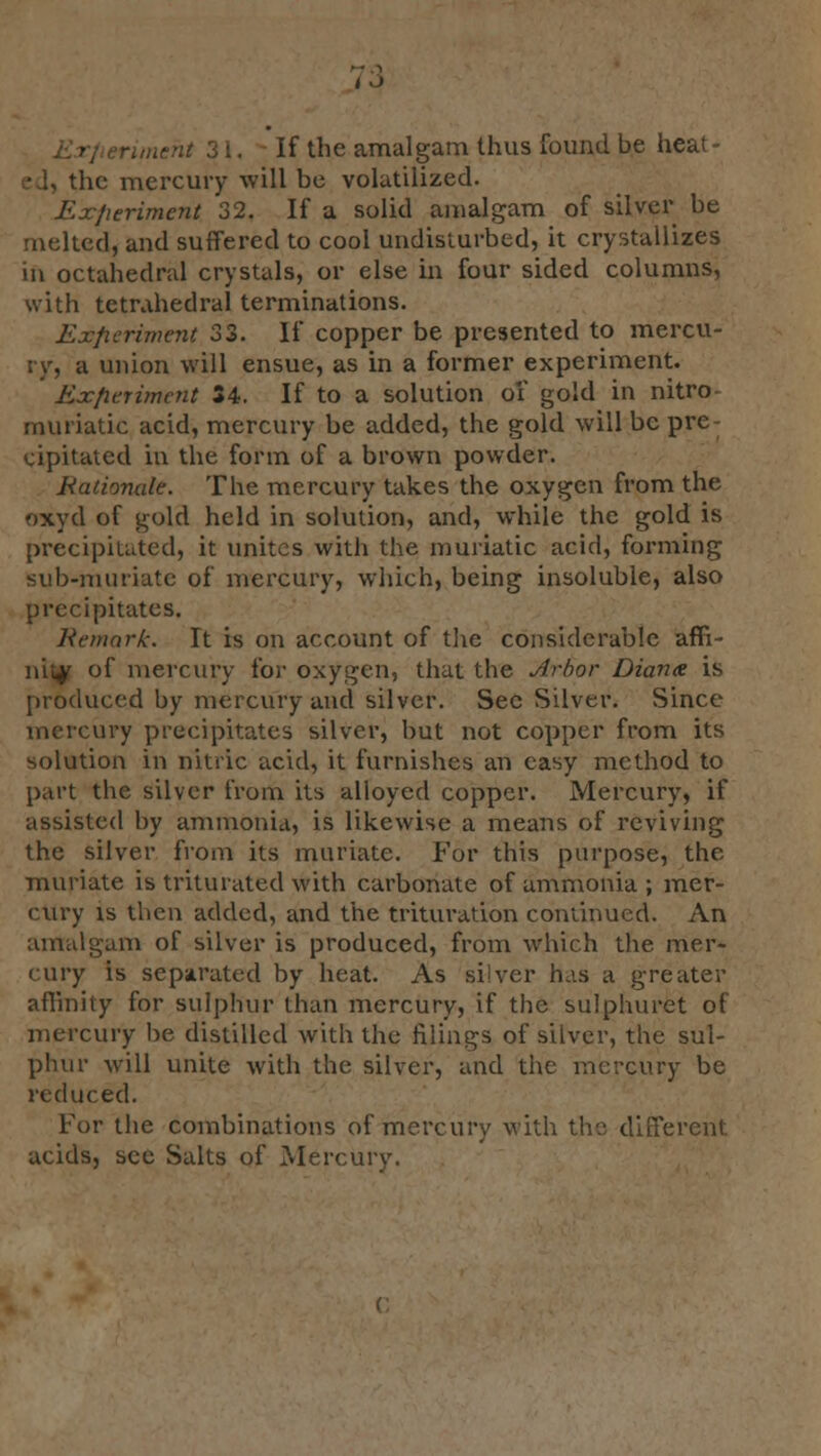 rimeht 3 i. If the amalgam thus found be heat - the mercury will be volatilized. .' eriment 32. If a solid amalgam of silver be melted, and suffered to cool undisturbed, it crystallizes in octahedral crystals, or else in four sided columns, with tetrahedral terminations. Experiment 33. If copper be presented to mercu- ry, a union will ensue, as in a former experiment. Experiment 34. If to a solution of gold in nitro- muriatic acid, mercury be added, the gold will be pre- cipitated in the form of a brown powder. Rationale. The mercury takes the oxygen from the oxyd of gold held in solution, and, while the gold is precipitated, it unites with the muriatic acid, forming sub-muriate of mercury, which, being insoluble, also precipitates. Remark. It is on account of the considerable affi- nity of mercury for oxygen, that the Arbor Diana is produced by mercury and silver. Sec Silver. Since mercury precipitates silver, but not copper from its solution in nitric acid, it furnishes an easy method to part the silver from its alloyed copper. Mercury, if assisted by ammonia, is likewise a means of reviving the silver from its muriate. For this purpose, the muriate is triturated with carbonate of ammonia ; mer- cury is then added, and the trituration continued. An amalgam of silver is produced, from which the mer- cury is separated by heat. As siiyer has a greater affinity for sulphur than mercury, if the sulphuret of mercury be distilled with the filings of silver, the sul- phur will unite with the silver, and the mercury be reduced. For the combinations of mercury with the different acids, see Salts of Mercury.