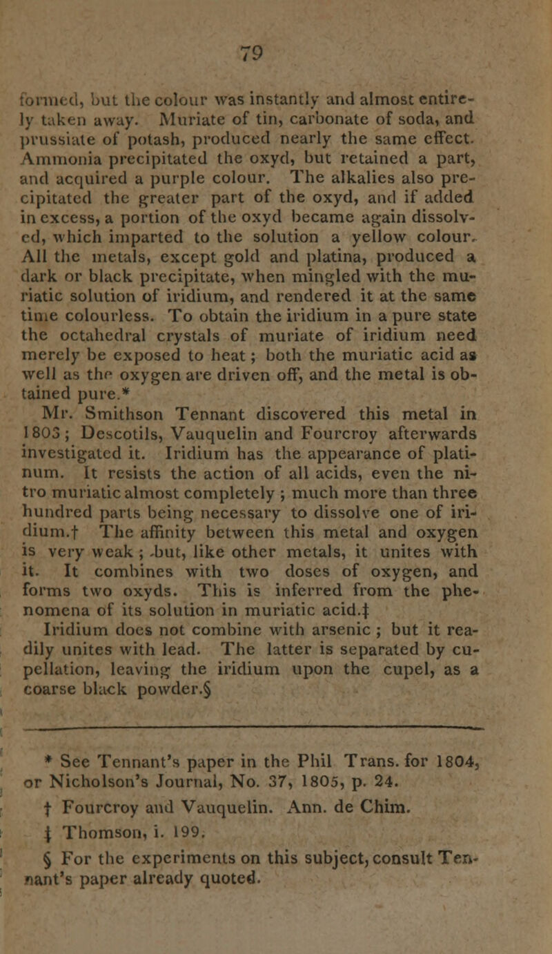 formed, but the colour was instantly and almost entire- ly taken away. Muriate of tin, carbonate of soda, and prussiate of potash, produced nearly the same effect. Ammonia precipitated the oxyd, but retained a part, and acquired a purple colour. The alkalies also pre- cipitated the greater part of the oxyd, and if added in excess, a portion of tbe oxyd became again dissolv- ed, which imparted to the solution a yellow colour. All the metals, except gold and platina, produced a dark or black precipitate, when mingled with the mu- riatic solution of iridium, and rendered it at the same time colourless. To obtain the iridium in a pure state the octahedral crystals of muriate of iridium need merely be exposed to heat; both the muriatic acid as well as thr oxygen are driven off, and the metal is ob- tained pure.* Mr. Smithson Tennant discovered this metal in 1803; Dcscotils, Vauquelin and Fourcroy afterwards investigated it. Iridium has the appearance of plati- num. It resists the action of all acids, even the ni- tro muriatic almost completely ; much more than three hundred parts being necessary to dissolve one of iri- dium.! The affinity between this metal and oxygen is very weak ; .but, like other metals, it unites with it. It combines with two doses of oxygen, and forms two oxyds. This is inferred from the phe- nomena of its solution in muriatic acid.| Iridium does not combine with arsenic ; but it rea- dily unites with lead. The latter is separated by cu- pellation, leaving the iridium upon the cupel, as a coarse black powder.§ * See Tennant's paper in the Phil Trans, for 1804, or Nicholson's Journal, No. 37, 1805, p. 24. f Fourcroy and Vauquelin. Ann. de Chim. \ Thomson, i. 199. § For the experiments on this subject, consult Ten- nant's paper already quoted.