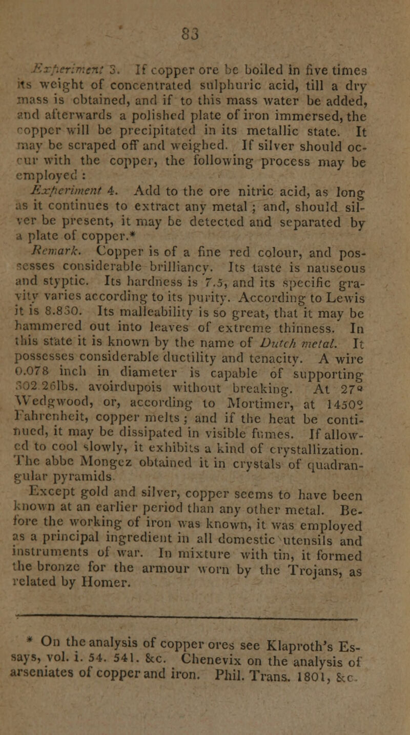 S3 .crimen: 3. If copper ore be boiled in five times its weight of concentrated sulphuric acid, till a dry mass is obtained, and if to this mass water be added, and afterwards a polished plate of iron immersed, the copper will be precipitated in its metallic state. It may be scraped off and weighed. If silver should oc- 'ur with the copper, the following process may be ployed : Experiment 4. Add to the ore nitric acid, as long as it continues to extract any metal ; and, should sil- ver be present, it may be detected and separated by a plate of copper.* Remark. Copper is of a fine red colour, and pos- sesses considerable brilliancy. Its taste is nauseous and styptic. Its hardness is 7.5, and its .specific gra- vity varies according to its purity. According to Lewis it is 8.830. Its malleability is so great, that it may be hammered out into leaves of extreme thinness. In this state it is known by the name of Dutch metal. It possesses considerable ductility and tenacity. A wire 0.078 inch in diameter is capable of supporting lbs. avoirdupois without breaking. At 27 Wedgwood, or, according to Mortimer, at 1450° Fahrenheit, copper melts ; and if the heat be conti- nued, it may be dissipated in visible fumes. If allow- ed to cool slowly, it exhibits a kind of crystallization. The abbe Mongez obtained it in crystals of quadran- gular pyramids. Except gold and silver, copper seems to have been known at an earlier period than any other metal. Be- fore the working of iron was known, it was employed as a principal ingredient in all domestic utensils and instruments of war. In mixture with tin, it formed the bronze for the armour worn by the Trojans, as related by Homer. * On the analysis of copper ores see Klaproth's Es- says, vol. i. 54. 541. 8cc. Chenevix on the analysis of arsenates of copper and iron. Phil. Trans. 1801, &c.