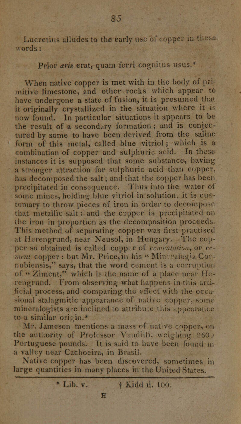 Lucretius alludes to the early use of coppt \ords: Prior arts erat, quam ferri cognitus ttsus.* When native copper is met with in the body of pri- mitive limestone, and other rocks which appear to 'live undergone a state of fusion, it is presumed tha' it originally crystallized in the situation where it is now found. In particular situations it appears to be the result of a secondary formation ; and is conjec- tured by some to have been derived from the saline form of this metal, called blue vitriol ; which is a combination of copper and sulphuric acid. In these instances it is supposed that some substance, having a stronger attraction for sulphuric acid than copper. bus decomposed the salt; and that the copper has been precipitated in consequence. Thus into the water of some mines, holding blue vitriol in solution, it is cus- tOTnary to throw pieces of iron in order to decompose that metallic salt : and the copper is precipitated on the iron in proportion as the decomposition proceeds This method of separating copper was first practised at Ifrengrund, near Neusol, in Hungary. The cop- per so obtained is called copper of tementatiofi, or ce- ment copper : but Mr. Price, in his a Muv.ralogia Cot - nubiensis, says, that the word cement is a corruption of •• Zimci;t, which is the name of a place near Hc- und. From observing what happens in this arti- ficial process, and comparing the effect with the occa- sional stalagmilie appearance of native copper, sonic: mineralogists are inclined to attribute this appearance to a similar origin.-* Mr. Jameson mentions a mass of native copper, on the authority of Professor V-andUli, weighing 2(jQj Portuguese pounds. It is said to have been found in a valley near Cachoeira, in Brasil. Native copper has been discovered, sometimes in large quantities in many places in the United States. * Lib. v. f kidd li. 100. H