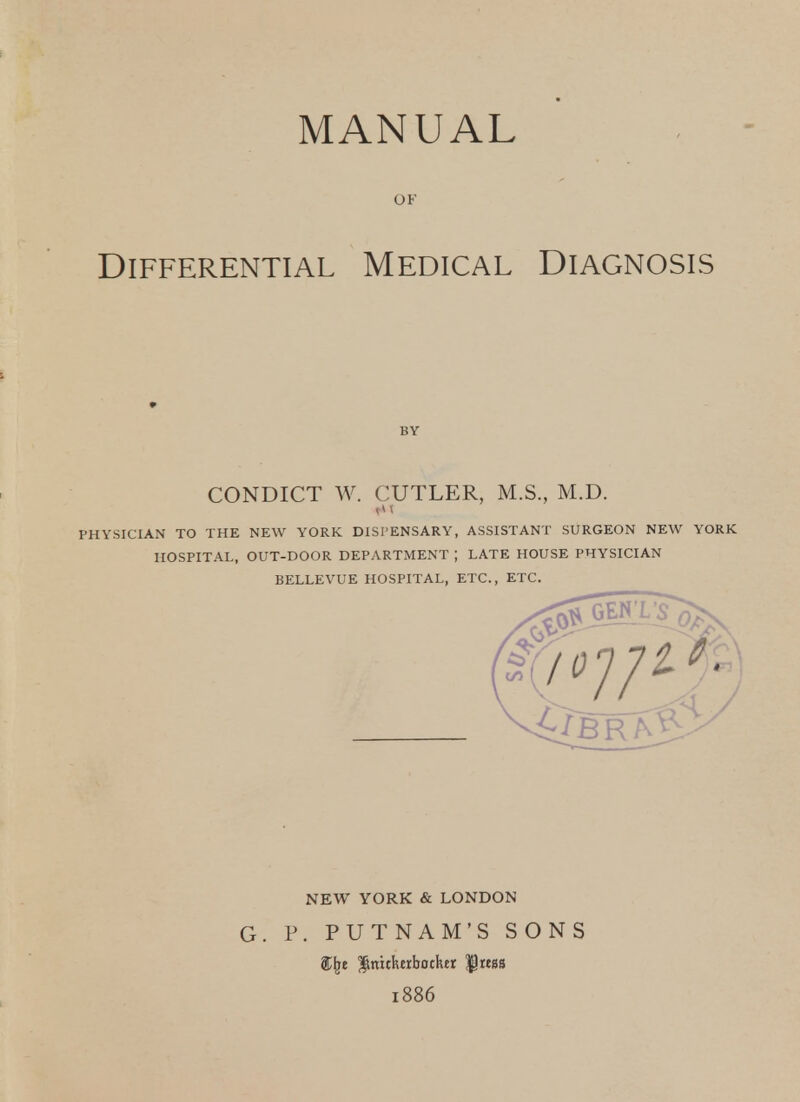 MANUAL OF Differential Medical Diagnosis BY CONDICT W. CUTLER, M.S., M.D. PHYSICIAN TO THE NEW YORK DISPENSARY, ASSISTANT SURGEON NEW YORK HOSPITAL, OUT-DOOR DEPARTMENT ; LATE HOUSE PHYSICIAN BELLEVUE HOSPITAL, ETC., ETC. NEW YORK & LONDON G. P. PUTNAM'S SONS gC^e J^nitkEibother '$tm 1886