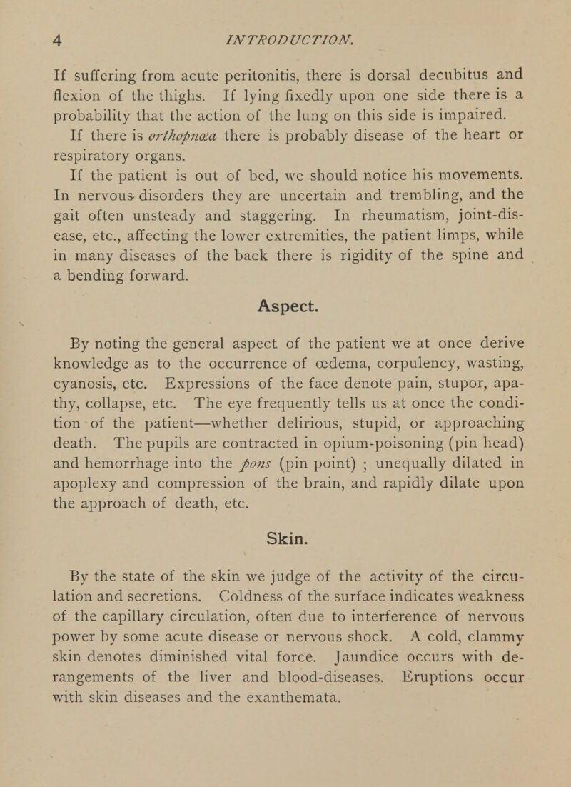 If suffering from acute peritonitis, there is dorsal decubitus and flexion of the thighs. If lying fixedly upon one side there is a probability that the action of the lung on this side is impaired. If there is orthopno:a there is probably disease of the heart or respiratory organs. If the patient is out of bed, we should notice his movements. In nervouS' disorders they are uncertain and trembling, and the gait often unsteady and staggering. In rheumatism, joint-dis- ease, etc., affecting the lower extremities, the patient limps, while in many diseases of the back there is rigidity of the spine and a bending forward. Aspect. By noting the general aspect of the patient we at once derive knowledge as to the occurrence of oedema, corpulency, wasting, cyanosis, etc. Expressions of the face denote pain, stupor, apa- thy, collapse, etc. The eye frequently tells us at once the condi- tion of the patient—whether delirious, stupid, or approaching death. The pupils are contracted in opium-poisoning (pin head) and hemorrhage into the pons (pin point) ; unequally dilated in apoplexy and compression of the brain, and rapidly dilate upon the approach of death, etc. Skin. By the state of the skin we judge of the activity of the circu- lation and secretions. Coldness of the surface indicates weakness of the capillary circulation, often due to interference of nervous power by some acute disease or nervous shock. A cold, clammy skin denotes diminished vital force. Jaundice occurs with de- rangements of the liver and blood-diseases. Eruptions occur with skin diseases and the exanthemata.