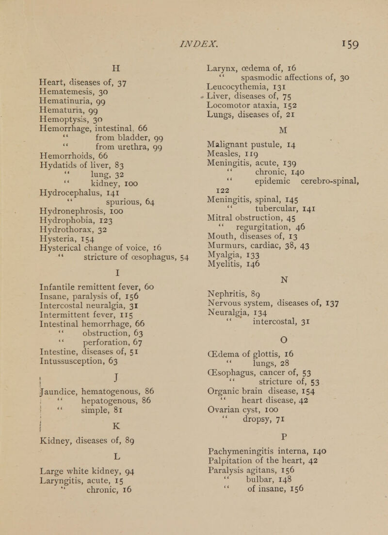 H Heart, diseases of, 37 Hematemesis, 30 Hematinuria, 99 Hematuria, 99 Hemoptysis, 30 Hemorrhage, intestinal, 66  from bladder, 99  from urethra, 99 Hemorrhoids, 66 Hydatids of liver, 83 lung, 32  kidney, lOO Hydrocephalus, 141  spurious, 64 Hydronephrosis, lOO Hydrophobia, 123 Hydrothorax, 32 Hysteria, 154 Hysterical change of voice, 16  stricture of oesophagus, 54 I Infantile remittent fever, 60 Insane, paralysis of, 156 Intercostal neuralgia, 31 Intermittent fever, 115 Intestinal hemorrhage, 66  obstruction, 63  perforation, 67 Intestine, diseases of, 51 Intussusception, 63 ; J Jaundice, hematogenous, 86  hepatogenous, 86 '  simple, 81 Kidney, diseases of, 89 L Large white kidney, 94 Laryngitis, acute, 15 chronic, 16 Larynx, oedema of, 16  spasmodic affections of, 30 Leucocythemia, 131 - Liver, diseases of, 75 Locomotor ataxia, 152 Lungs, diseases of, 21 M Malignant pustule, 14 Measles, 119 Meningitis, acute, 139  chronic, 140  epidemic cerebro-spinal, 122 Meningitis, spinal, 145  tubercular, 141 Mitral obstruction, 45  regurgitation, 46 Mouth, diseases of, 13 Murmurs, cardiac, 38, 43 Myalgia, 133 Myelitis, 146 N Nephritis, 89 Nervous system, diseases of, 137 Neuralgia, 134  ' intercostal, 31 O QLdema of glottis, 16  lungs, 28 CEsophagus, cancer of, 53  stricture of, 53 Organic brain disease, 154  heart disease, 42 Ovarian cyst, 100  dropsy, 71 P Pachymeningitis interna, 140 Palpitation of the heart, 42 Paralysis agitans, 156  bulbar, 148  of insane, 156