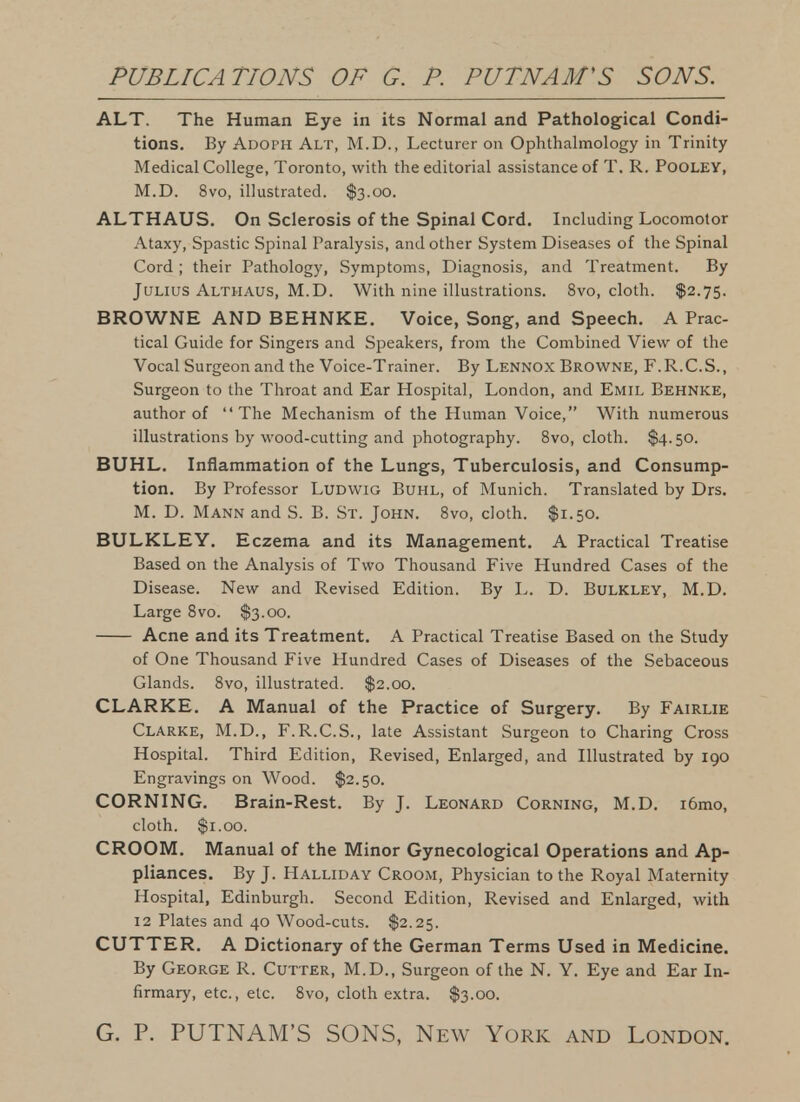 ALT. The Human Eye in its Normal and Pathological Condi- tions. By Adoph Alt, M.D., Lecturer on Ophthalmology in Trinity Medical College, Toronto, with the editorial assistance of T. R. POOLEY, M.D. 8vo, illustrated. $3.00. ALTHAUS. On Sclerosis of the Spinal Cord. Including Locomotor Ataxy, Spastic Spinal Paralysis, and other System Diseases of the Spinal Cord ; their Pathology, Symptoms, Diagnosis, and Treatment. By Julius Althaus, M.D. With nine illustrations. 8vo, cloth. $2.75. BROWNE AND BEHNKE. Voice, Song, and Speech. A Prac- tical Guide for Singers and Sjjeakers, from the Combined View of the Vocal Surgeon and the Voice-Trainer. By Lennox Browne, F. R.C.S. , Surgeon to the Throat and Ear Hospital, London, and Emil Behnke, author of The Mechanism of the Human Voice, With numerous illustrations by wood-cutting and photography. 8vo, cloth. $4.50. BUHL. Inflammation of the Lungs, Tuberculosis, and Consump- tion. By Professor Ludwig Buhl, of Munich. Translated by Drs. M. D. Mann and S. B. St. John. Svo, cloth. $1.50. BULKLEY. Eczema and its Management. A Practical Treatise Based on the Analysis of Two Thousand Five Hundred Cases of the Disease. New and Revised Edition. By L. D. Bulkley, M.D. Large Svo. $3.00. Acne and its Treatment. A Practical Treatise Based on the Study of One Thousand Five Hundred Cases of Diseases of the Sebaceous Glands. Svo, illustrated. $2.00. CLARKE. A Manual of the Practice of Surgery. By Fairlie Clarke, M.D., F.R.C.S., late Assistant Surgeon to Charing Cross Hospital. Third Edition, Revised, Enlarged, and Illustrated by 190 Engravings on Wood. $2.50. CORNING. Brain-Rest. By J. Leonard Corning, M.D. i6mo, cloth. $1.00. CROOM. Manual of the Minor Gynecological Operations and Ap- pliances. By J. Halliday Croom, Physician to the Royal Maternity Hospital, Edinburgh. Second Edition, Revised and Enlarged, with 12 Plates and 40 Wood-cuts. $2.25. CUTTER. A Dictionary of the German Terms Used in Medicine. By George R. Cutter, M.D., Surgeon of the N. Y. Eye and Ear In- firmary, etc., etc. Svo, cloth extra. $3.00.