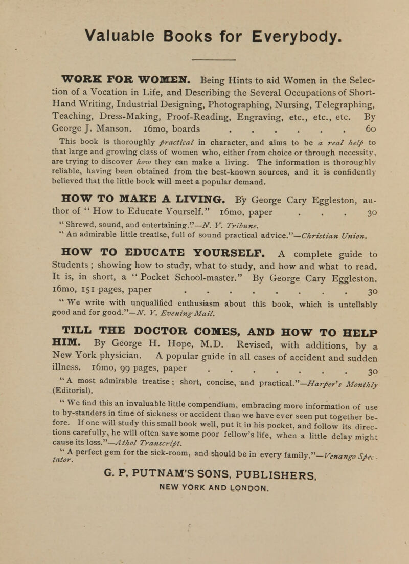 Valuable Books for Everybody. WORK FOR WOMEN. Being Hints to aid Women in the Selec- tion of a Vocation in Life, and Describing the Several Occupations of Short- Hand Writing, Industrial Designing, Photographing, Nursing, Telegraphing, Teaching, Dress-Making, Proof-Reading, Engraving, etc., etc., etc. By George J. Manson. i6nio, boards ...... 60 This book is thoroughly practical in character, and aims to be a real help to that large and growing class of women who, either from choice or through necessity, are trying to discover Iw.v they can make a living. The information is thoroughly reliable, having been obtained from the best-known sources, and it is confidently believed that the little book will meet a popular demand. HOW TO MAKE A LIVING. By George Gary Eggleston, au- thor of  How to Educate Yourself. i6mo, paper ... 30  Shrewd, sound, and entertaining.—iV. Y. Tribune.  An admirable little treatise, full of sound practical advice.—C/i>-/j/fiVj« Union. HOW TO EDUCATE YOURSELF. A complete guide to Students ; showing how to study, what to study, and how and what to read. It is, in short, a  Pocket School-master. By George Gary Eggleston. l6mo, 151 pages, paper ........ 30  We write with unqualified enthusiasm about this book, which is untellably good and for good.—A^. Y. Evening Mail. TILL THE DOCTOR COMES, AND HOW TO HELP HIM. By George H. Hope, M.D. Revised, with additions, by a New York physician. A popular guide in all cases of accident and sudden illness. i6mo, 99 pages, paper 30  A most admirable treatise ; short, concise, and practical.—Monthlv (Editorial).  We find this an invaluable little compendium, embracing more information of use to by-standers in time of sickness or accident than we have ever seen put together be- fore. If one will study this small book well, put it in his pocket, and follow its direc- tions carefully, he will often save some poor fellow's life, when a little delay migfu cause its Xai&.^—Athol Transcript. tator ^^^^^'^'^ for the sick-room, and should be in every lusaWy—Venango Spec- G. P. PUTNAM'S SONS, PUBLISHERS, NEW YORK AND UONpON.