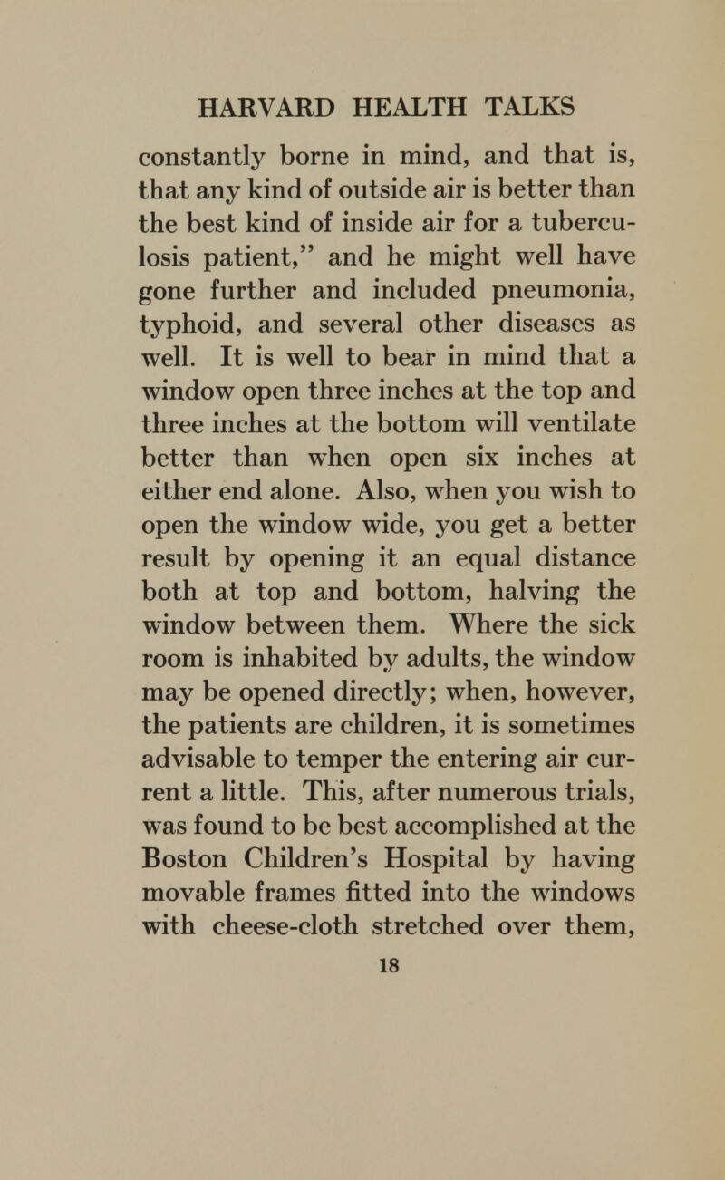 constantly borne in mind, and that is, that any kind of outside air is better than the best kind of inside air for a tubercu- losis patient, and he might well have gone further and included pneumonia, typhoid, and several other diseases as well. It is well to bear in mind that a window open three inches at the top and three inches at the bottom will ventilate better than when open six inches at either end alone. Also, when you wish to open the window wide, you get a better result by opening it an equal distance both at top and bottom, halving the window between them. Where the sick room is inhabited by adults, the window may be opened directly; when, however, the patients are children, it is sometimes advisable to temper the entering air cur- rent a little. This, after numerous trials, was found to be best accomplished at the Boston Children's Hospital by having movable frames fitted into the windows with cheese-cloth stretched over them,