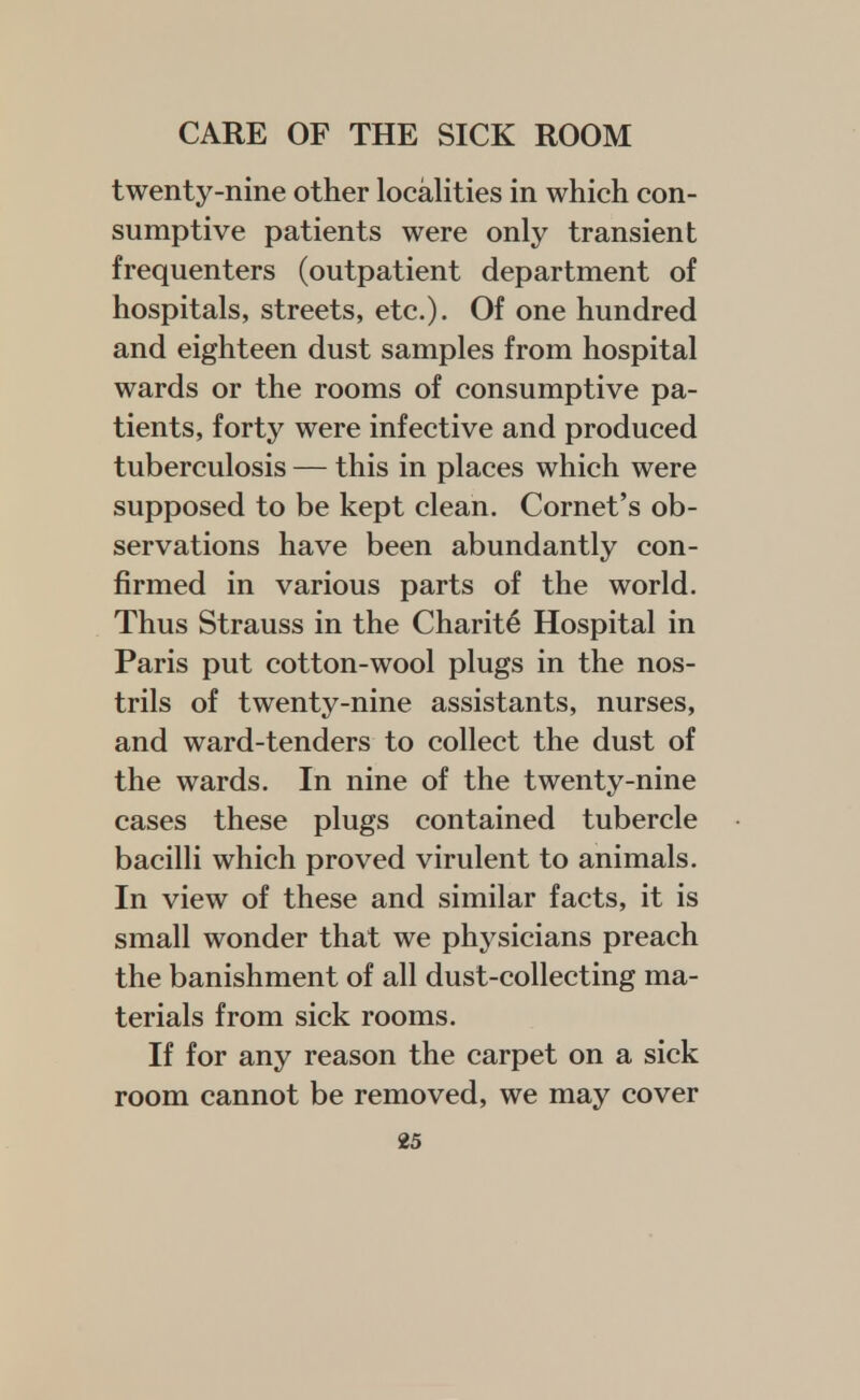 twenty-nine other localities in which con- sumptive patients were only transient frequenters (outpatient department of hospitals, streets, etc.). Of one hundred and eighteen dust samples from hospital wards or the rooms of consumptive pa- tients, forty were infective and produced tuberculosis — this in places which were supposed to be kept clean. Cornet's ob- servations have been abundantly con- firmed in various parts of the world. Thus Strauss in the Charit6 Hospital in Paris put cotton-wool plugs in the nos- trils of twenty-nine assistants, nurses, and ward-tenders to collect the dust of the wards. In nine of the twenty-nine cases these plugs contained tubercle bacilli which proved virulent to animals. In view of these and similar facts, it is small wonder that we physicians preach the banishment of all dust-collecting ma- terials from sick rooms. If for any reason the carpet on a sick room cannot be removed, we may cover