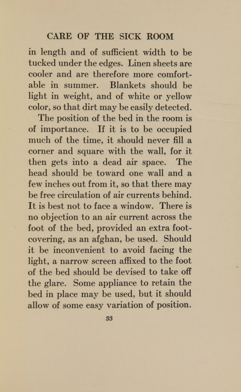 in length and of sufficient width to be tucked under the edges k Linen sheets are cooler and are therefore more comfort- able in summer. Blankets should be light in weight, and of white or yellow color, so that dirt may be easily detected. The position of the bed in the room is of importance. If it is to be occupied much of the time, it should never fill a corner and square with the wall, for it then gets into a dead air space. The head should be toward one wall and a few inches out from it, so that there may be free circulation of air currents behind. It is best not to face a window. There is no objection to an air current across the foot of the bed, provided an extra foot- covering, as an afghan, be used. Should it be inconvenient to avoid facing the light, a narrow screen affixed to the foot of the bed should be devised to take off the glare. Some appliance to retain the bed in place may be used, but it should allow of some easy variation of position.