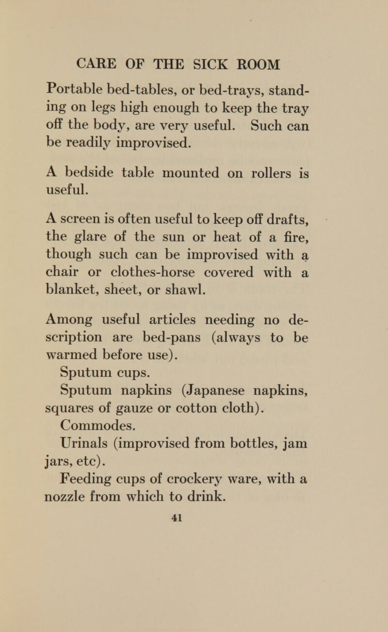 Portable bed-tables, or bed-trays, stand- ing on legs high enough to keep the tray off the body, are very useful. Such can be readily improvised. A bedside table mounted on rollers is useful. A screen is often useful to keep off drafts, the glare of the sun or heat of a fire, though such can be improvised with a chair or clothes-horse covered with a blanket, sheet, or shawl. Among useful articles needing no de- scription are bed-pans (always to be warmed before use). Sputum cups. Sputum napkins (Japanese napkins, squares of gauze or cotton cloth). Commodes. Urinals (improvised from bottles, jam jars, etc). Feeding cups of crockery ware, with a nozzle from which to drink.