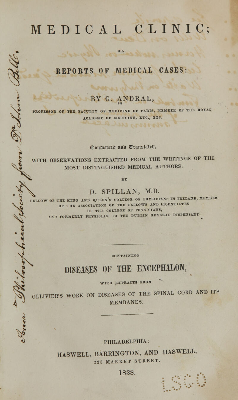 3 MEDICAL CLINIC; REPORTS OF MEDICAL CASES BY G. ANDRAL, J* PROFESSOR OF THE FACULTY OF MEDICINE OF PARIS, MEMBER OF THE HOYAL ACADEMX OF MEDICINE, ETC., ETC. ffiontjensefc attti Eranslateti, | WITH OBSERVATIONS EXTRACTED FROM THE WRITINGS OF THE \$ MOST DISTINGUISHED MEDICAL AUTHORS: .f\ D. SPILLAN, M.D. ^ FELLOW OF THE KING AND Q.UEEn's COLLEGE OF PHYSICIANS IN IRELAND, MEMBER \5* OF THE ASSOCIATION OF THE FELLOWS AND LICENTIATES ^X OF THE COLLEGE OF PHYSICIANS, AND FORMERLY PHYSICIAN TO THE DUBLIN GENERAL DISPENSARY. CONTAINING DISEASES OF THE ENCEPHALON, WITH EXTRACTS FROM ^ OLLIVIER'S WORK ON DISEASES OF THE SPINAL CORD AND ITS ^J J MEMBANES. S PHILADELPHIA: HASWELL, BARRINGTON, AND HASWELL, 293 MARKET STREET. . » - • • 1838. • •• •