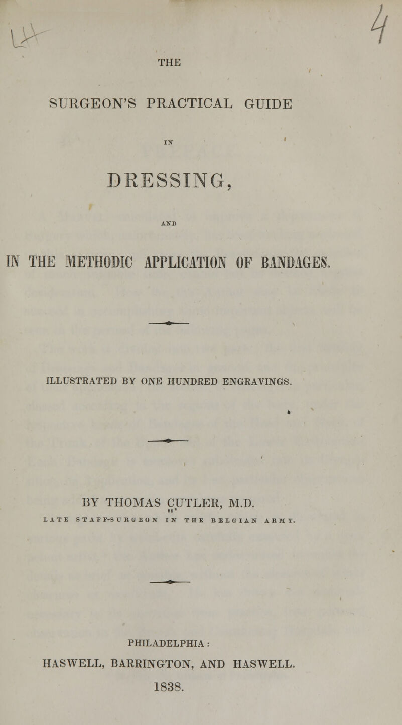 THE SURGEON'S PRACTICAL GUIDE DRESSING IN THE METHODIC APPLICATION OF BANDAGES. ILLUSTRATED BY ONE HUNDRED ENGRAVINGS. BY THOMAS CUTLER, M.D. re* LATE STAFF-SURGEON IN THE BELGIAN ARMT. PHILADELPHIA : HASWELL, BARRINGTON, AND HASWELL. 1838.
