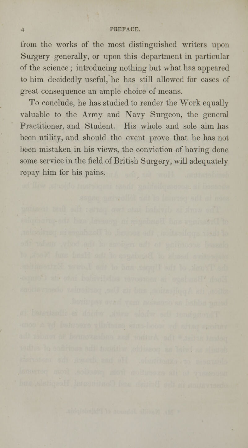from the works of the most distinguished writers upon Surgery generally, or upon this department in particular of the science; introducing nothing but what has appeared to him decidedly useful, he has still allowed for cases of great consequence an ample choice of means. To conclude, he has studied to render the Work equally valuable to the Army and Navy Surgeon, the general Practitioner, and Student. His whole and sole aim has been utility, and should the event prove that he has not been mistaken in his views, the conviction of having done some service in the field of British Surgery, will adequately repay him for his pains.