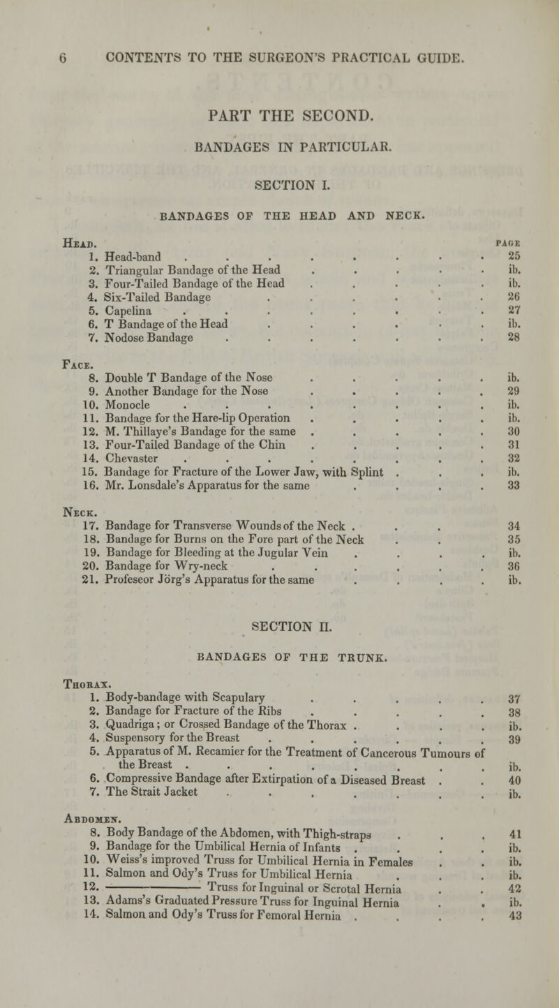 PART THE SECOND. BANDAGES IN PARTICULAR. SECTION I. BANDAGES OF THE HEAD AND NECK. Head. 1, 2 3, 4. Head-band Triangular Bandage of the Head Four-Tailed Bandage of the Head Six-Tailed Bandage 5. Capelina 6. T Bandage of the Head 7. Nodose Bandage Face. 8. Double T Bandage of the Nose 9. Another Bandage for the Nose 10. Monocle 11. Bandage for the Hare-lip Operation 12. M. Thillaye's Bandage for the same 13. Four-Tailed Bandage of the Chin 14. Chevaster 15. Bandage for Fracture of the Lower Jaw, with Splint 16. Mr. Lonsdale's Apparatus for the same Neck. 17. 18. 19. 20. Bandage for Transverse Wounds of the Neck . Bandage for Burns on the Fore part of the Neck Bandage for Bleeding at the Jugular Vein Bandage for Wry-neck 21. Profeseor Jdrg's Apparatus for the same PAGE 25 ib. ib. 26 27 ib. 28 ib. 29 ib. ib. 30 31 32 ib. 33 34 35 ib. 36 ib. SECTION II. bandages op the trunk. Thorax. 1. Body-bandage with Scapulary . . . . .37 2. Bandage for Fracture of the Ribs . . . . .38 3. Quadriga; or Crossed Bandage of the Thorax . . . . ib. 4. Suspensory for the Breast ...... 39 5. Apparatus of M. Recamier for the Treatment of Cancerous Tumours of the Breast ........ ib. 6. Compressive Bandage after Extirpation of a Diseased Breast . . 40 7. The Strait Jacket ••..... ib. Abdomew. 8. Body Bandage of the Abdomen, with Thigh-straps . . .41 9. Bandage for the Umbilical Hernia of Infants . . . ib. 10. Weiss's improved Truss for Umbilical Hernia in Females . . ib. 11. Salmon and Ody's Truss for Umbilical Hernia . . . ib. 12. Truss for Inguinal or Scrotal Hernia . . 42 13. Adams's Graduated Pressure Truss for Inguinal Hernia . ib. 14. Salmon and Ody's Truss for Femoral Hernia . 43