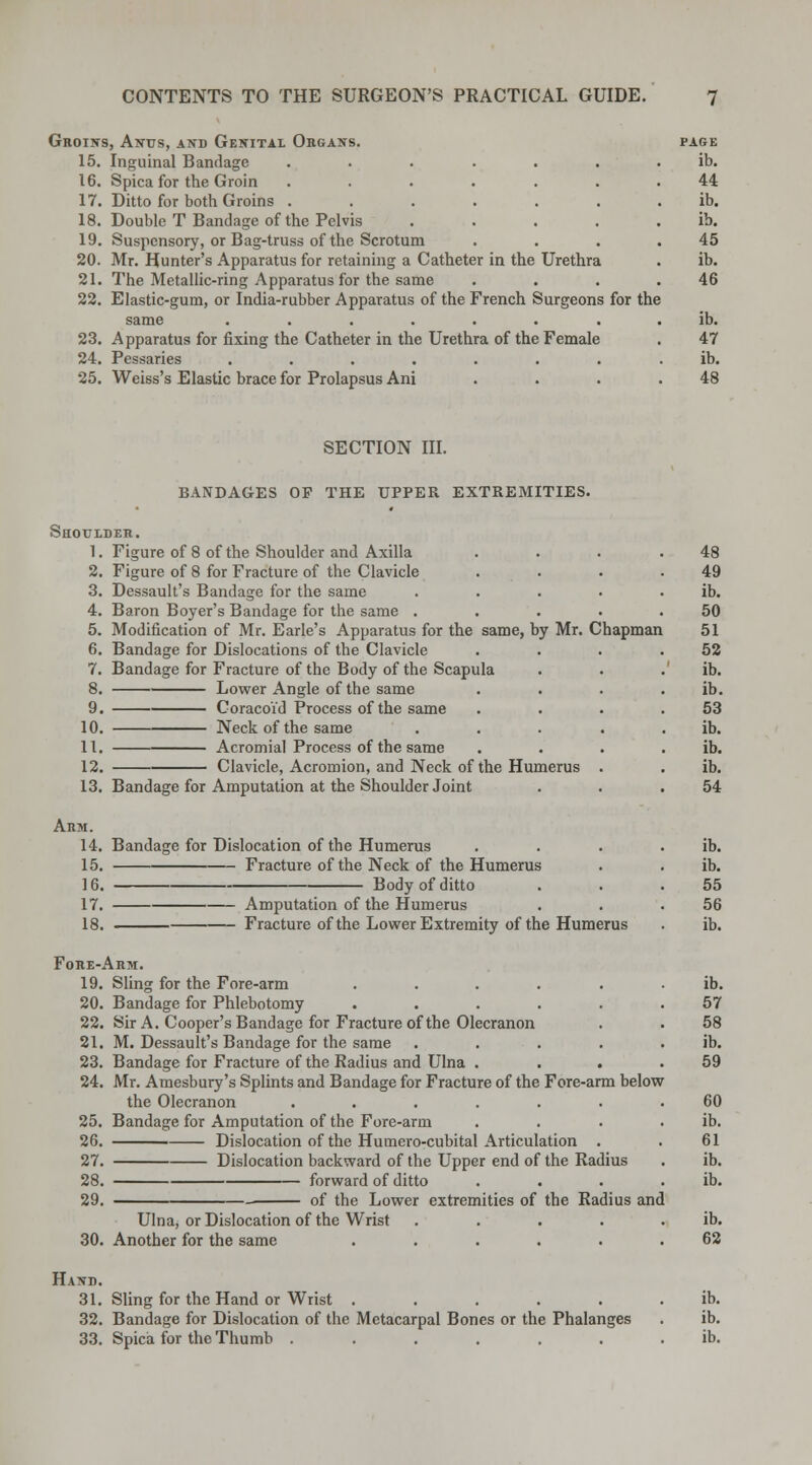 Groins, Anus, and Genital Organs. 15. Inguinal Bandage ...... 16. Spica for the Groin ...... 17. Ditto for both Groins ...... 18. Double T Bandage of the Pelvis .... 19. Suspensory, or Bag-truss of the Scrotum 20. Mr. Hunter's Apparatus for retaining a Catheter in the Urethra 21. The Metallic-ring Apparatus for the same 22. Elastic-gum, or India-rubber Apparatus of the French Surgeons for the same ....... 23. Apparatus for fixing the Catheter in the Urethra of the Female 24. Pessaries ....... 25. Weiss's Elastic brace for Prolapsus Ani PAGE ib. 44 ib. ib. 45 ib. 46 SECTION III. BANDAGES OF THE UPPER EXTREMITIES. Shoulder. 1. Figure of 8 of the Shoulder and Axilla 2. Figure of 8 for Fracture of the Clavicle 3. Dessault's Bandage for the same .... 4. Baron Boyer's Bandage for the same .... 5. Modification of Mr. Earle's Apparatus for the same, by Mr. Chapman 6. Bandage for Dislocations of the Clavicle 7. Bandage for Fracture of the Body of the Scapula 8. Lower Angle of the same 9. Coracoid Process of the same 10. Neck of the same .... II. Acromial Process of the same 12. Clavicle, Acromion, and Neck of the Humerus . 13. Bandage for Amputation at the Shoulder Joint Arm. 14. 15. 16. 17. 18. Bandage for Dislocation of the Humerus Fracture of the Neck of the Humerus Body of ditto Amputation of the Humerus Fracture of the Lower Extremity of the Humerus Fore-Arm. 19. Sling for the Fore-arm ..... 20. Bandage for Phlebotomy ..... 22. Sir A. Cooper's Bandage for Fracture of the Olecranon 21. M. Dessault's Bandage for the same .... 23. Bandage for Fracture of the Radius and Ulna . . . 24. Mr. Amesbury's Splints and Bandage for Fracture of the Fore-arm below the Olecranon ...... 25. Bandage for Amputation of the Fore-arm 26. Dislocation of the Humero-cubital Articulation . 27. Dislocation backward of the Upper end of the Radius 28. forward of ditto . . 29. of the Lower extremities of the Radius and 30. Ulna, or Dislocation of the Wrist Another for the same Hand. 31. Sling for the Hand or Wrist ...... ib. 32. Bandage for Dislocation of the Metacarpal Bones or the Phalanges . ib. 33. Spica for the Thumb ....... ib.