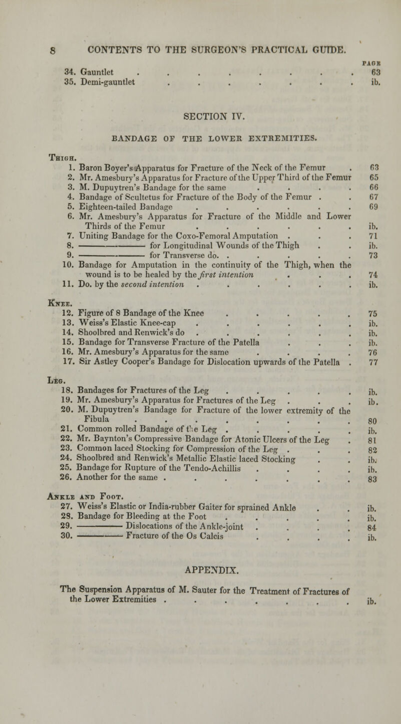 34. Gauntlet ....... 35. Demi-gauntlet ...... PARK 63 ib. SECTION IV. BANDAGE OF THE LOWER EXTREMITIES. Thigh. 1. Baron Boyer's Apparatus for Fracture of the Neck of (he Femur 2. Mr. Amesbury's Apparatus for Fracture of the Upper Third of the Femur 3. M. Dupuytren's Bandage for the same 4. Bandage of Scultetus for Fracture of the Body of the Femur 5. Eighteen-tailed Bandage .... 6. Mr. Amesbury's Apparatus for Fracture of the Middle and Lower Thirds of the Femur .... 7. Uniting Bandage for the Coxo-Femoral Amputation . 8. for Longitudinal Wounds of the Thigh 9. for Transverse do. . 10. Bandage for Amputation in the continuity of the Thigh, when the wound is to be healed by theirs* intention 11. Do. by the second intention Knee. 12. Figure of 8 Bandage of the Knee 13. Weiss's Elastic Knee-cap 14. Shoolbred and Renwick's do 15. Bandage for Transverse Fracture of the Patella 16. Mr. Amesbury's Apparatus for the same 17. Sir Astley Cooper's Bandage for Dislocation upwards of the Patella Leg. 18. Bandages for Fractures of the Leg .... 19. Mr. Amesbury's Apparatus for Fractures of the Leg 20. M. Dupuytren's Bandage for Fracture of the lower extremity of the Fibula 21. Common rolled Bandage of t'.e Leg .... 22. Mr. Baynton's Compressive Bandage for Atonic Ulcers of the Leg 23. Common laced Stocking for Compression of the Leg . 24. Shoolbred and Renwick's Metallic Elastic laced Stocking 25. Bandage for Rupture of the Tendo-Achillis 26. Another for the same ...... Awkle and Foot. 27. Weiss's Elastic or India-rubber Gaiter for sprained Ankle 28. Bandage for Bleeding at the Foot .... 29. Dislocations of the Ankle-joint 30. Fracture of the Os Calcis 68 65 66 67 69 ib. 71 ib. 73 74 ib. 75 ib. ib. ib. 76 77 ib. ib. 80 ib. 81 82 ib. ib. 83 ib. ib. 84 ib. APPENDIX. The Suspension Apparatus of M. Sauter for the Treatment of Fractures of the Lower Extremities . ib.