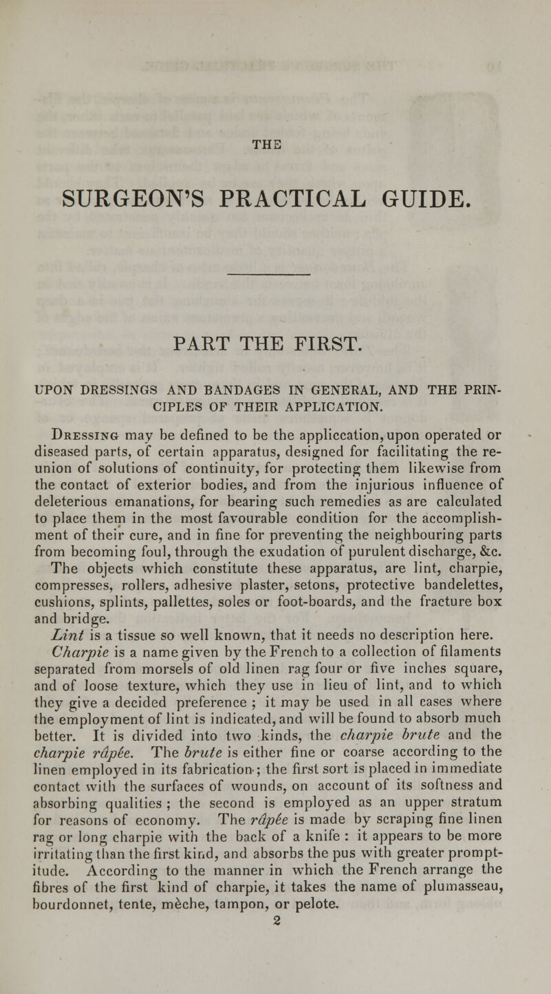 THE SURGEON'S PRACTICAL GUIDE. PART THE FIRST. UPON DRESSINGS AND BANDAGES IN GENERAL, AND THE PRIN- CIPLES OF THEIR APPLICATION. Dressing may be defined to be the application, upon operated or diseased parts, of certain apparatus, designed for facilitating the re- union of solutions of continuity, for protecting them likewise from the contact of exterior bodies, and from the injurious influence of deleterious emanations, for bearing such remedies as are calculated to place them in the most favourable condition for the accomplish- ment of their cure, and in fine for preventing the neighbouring parts from becoming foul, through the exudation of purulent discharge, &c. The objects which constitute these apparatus, are lint, charpie, compresses, rollers, adhesive plaster, setons, protective bandelettes, cushions, splints, pallettes, soles or foot-boards, and the fracture box and bridge. Lint is a tissue so well known, that it needs no description here. Charpie is a name given by the French to a collection of filaments separated from morsels of old linen rag four or five inches square, and of loose texture, which they use in lieu of lint, and to which they give a decided preference ; it may be used in all cases where the employment of lint is indicated, and will be found to absorb much better. It is divided into two kinds, the charpie brute and the charpie rapte. The brute is either fine or coarse according to the linen employed in its fabrication-; the first sort is placed in immediate contact with the surfaces of wounds, on account of its softness and absorbing qualities ; the second is employed as an upper stratum for reasons of economy. The rdpie is made by scraping fine linen rag or long charpie with the back of a knife : it appears to be more irritating than the first kind, and absorbs the pus with greater prompt- itude. According to the manner in which the French arrange the fibres of the first kind of charpie, it takes the name of plumasseau, bourdonnet, tente, meche, tampon, or pelote. 2