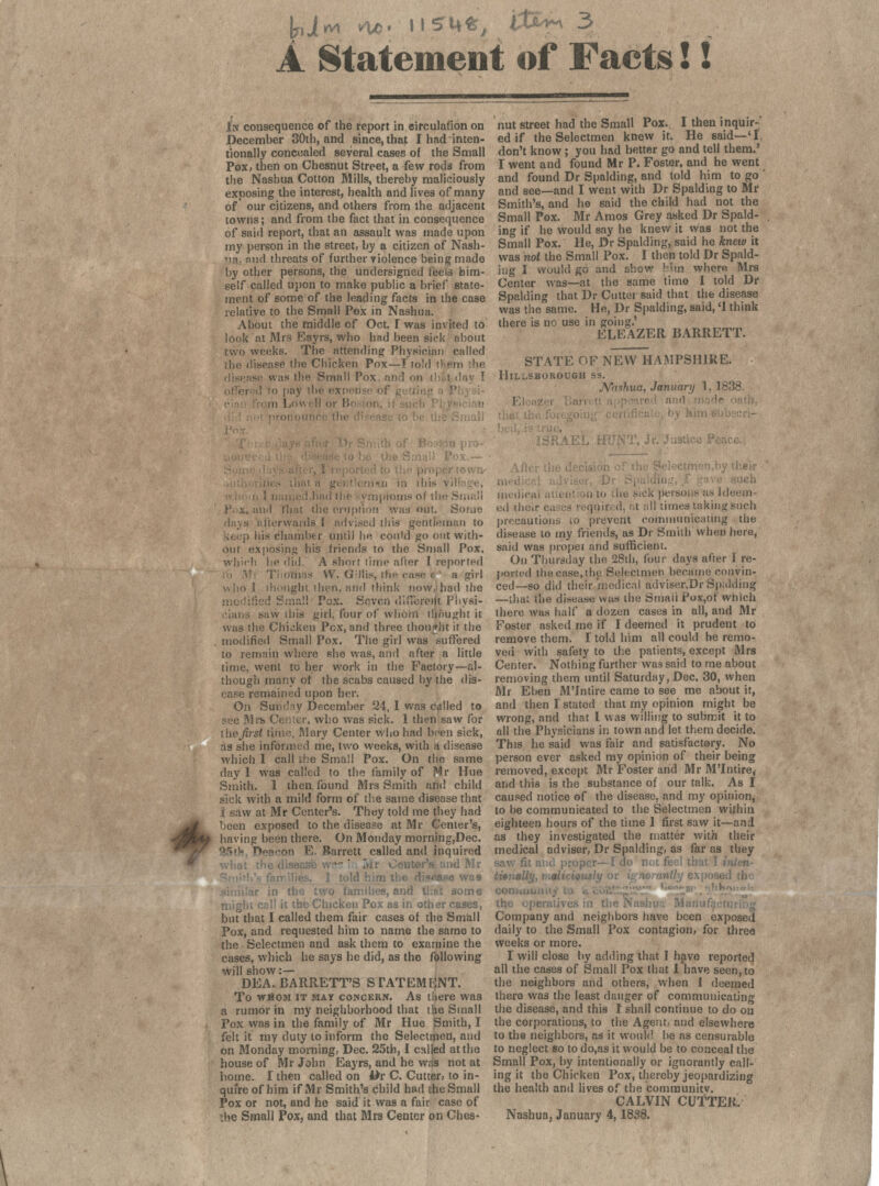 \plfA vie- llSMfc, WX»~> 3 A StatemeDt of Facts!! In consequence of the report in circulation on December 30th, and since, that I had inten- tionally concealed several cases of the Small Pox, then on Chesnut Street, a few rods from the Nashua Cotton Mills, thereby maliciously exposing the interest, health and lives of many of our citizens, and others from the adjacent towns; and from the fact that in consequence of said report, that an assault was made upon my person in the street, by a citizen of Nash- ua, and threats of further violence being made by other persons, the undersigned feels him- self called upon to make public a brief state- ment of some of the leading facts in the case relative to the Small Pox in Nashua. About the middle of Oct. I was invited to look at Mrs Eayrs, who had been sick about two weeks. The attending Physician called the disease the Chicken Pox—r told il.ern the disease was the Small Pox and on tb&t day T pay the ea i id Lowell or Bo tot n 1-1 ... ! ; , ; ;; : j mptoms o( the S P;:x, ami fhat the eruption wad our. Some i afterwards f advised this gentleman to ) his chamber until he could go out with- out exposing his friends to the Small Pox. which he did, A short lime alter I reported Thomas W. Gillis, the case «' a girl who I thought then, and think now. had the ill Pax. Seven different Physi- cians saw this girl, four of whom ujfiught it was the Chicken Pcx, and three thought it the modified Small Pox. The girl was suffered to remain where she was, and after a little time, went to her work in the Factory—al- though many of the scabs caused by the dis- ease remained upon her. On Sunday December 24, I was called to pee Mrs Center, who was sick. 1 then saw for ihejirst time, Mary Center who had been sick, as she informed me, two weeks, with a disease which I call the Small Pox. On the same day 1 was called to the family of Hr Hue Smith. 1 then, found Mrs Smith and child sick with a mild form of the same disease that | saw at Mr Center's. They told me they had been exposed to the disease at Mr Center's, having been there. On Monday morning,Dec. 85th Deacon E. Barrett called and inquired what the disease wnr ' lav Center's and Mr 1 told him tl was \r in the two families, and thai some might call it the Chicken Pox as in other cases, but that I called them fair cases of the Small Pox, and requested him to name the same to the Selectmen and ask them to examine the cases, which he says he did, as the following will show :— DEA. BARRETT'S STATEMENT. To whom it mat concern. As there was a rumor in my neighborhood that the Small Pox was in the family of Mr Hue Smith, I felt it my duty to inform the Selectmen, and on Monday morning, Dec. 25th, I called at tho house of Mr John Eayrs, and he was not at home. I then called on 4>r C. Cutter, to in- quire of him if Mr Smith's child had the Small Pox or not, and he said it was a fair case of the Small Pox, and that Mrs Center on Ches- nut street had the Small Pox. I then inquir-' ed if the Selectmen knew it. He said—'I, don't know ; you had better go and tell them.' I went and found Mr P. Foster, and he went and found Dr Spalding, and told him to go and see—and I went with Dr Spalding to Mr Smith's, and he said the child had not the Small Pox. Mr Amos Grey asked Dr Spald- ing if he would say he knew it was not the Small Pox. He, Dr Spalding, said he knew it was not the Small Pox. I then told Dr Spald- ing I would go and show Hm where Mrs Center was—at the same time I told Dr Spalding that Dr Cutter said that the disease was the same. He, Dr Spalding, said, '1 think there is nc use in going.' ELEAZER BARRETT. STATE OF NEW HAMPSHIRE. Hillsborough ss. Nashua, January 1, 1838. ■ <uch medical attenti m to .he sick persons as I deem e.l their cases reqnired, at .-ill times taking such precautions to prevent communicating the disease to my friends, as Dr Smith when here, said was propel and sufficient. On Thursday the 28th, four days after I re- ported tho case, the Selectmen became convin- ced—go did their medical adviser.Dr Spalding —thai the disease was the Small Pox,of which there was half a dozen cases in all, and Mr Foster asked me if I deemed it prudent to remove them. I told him all could he remo- ved with safety to the patients, except Mrs Center. Nothing further was said to me about removing them until Saturday, Dec, 30, when Mr Eben M'Intire came to see me about it, and then I stated that my opinion might be wrong, and that I was willing to submit it to all the Physicians in town and let them decide. This he said was fair and satisfactory. No person ever asked my opinion of their being removed, except Mr Foster and Mr M'Intire, and this is the substance of our talk. As I caused notice of the disease, and my opinion, to be communicated to the Selectmen within eighteen hours of the time 1 first saw it—and as they investigated the matter with their medical adviser, Dr Spalding, as far as they saw fit and proper— I do not fee! that 1 inten- titnally, maliciously or igmrantly exposed the con 11 the operatives in fh< Manufacti Company and neighbors have been exposed daily to the Small Pox contagion, for three weeks or more. I will close by adding that I have reported all the cases of Small Pox that 1 have seen, to the neighbors and others, when 1 deemed there was the least danger of communicating the disease, and this I shall continue to do on the corporations, to the Agent, and elsewhere to the neighbors, as it would be as censurable to neglect 60 to do,as it would be to conceal the Small Pox, by intentionally or ignorantly call- ing it the Chicken Pox, thereby jeopardizing the health and lives of the comraunitv. CALVIN CUTTER. Nashua, January 4,1888.