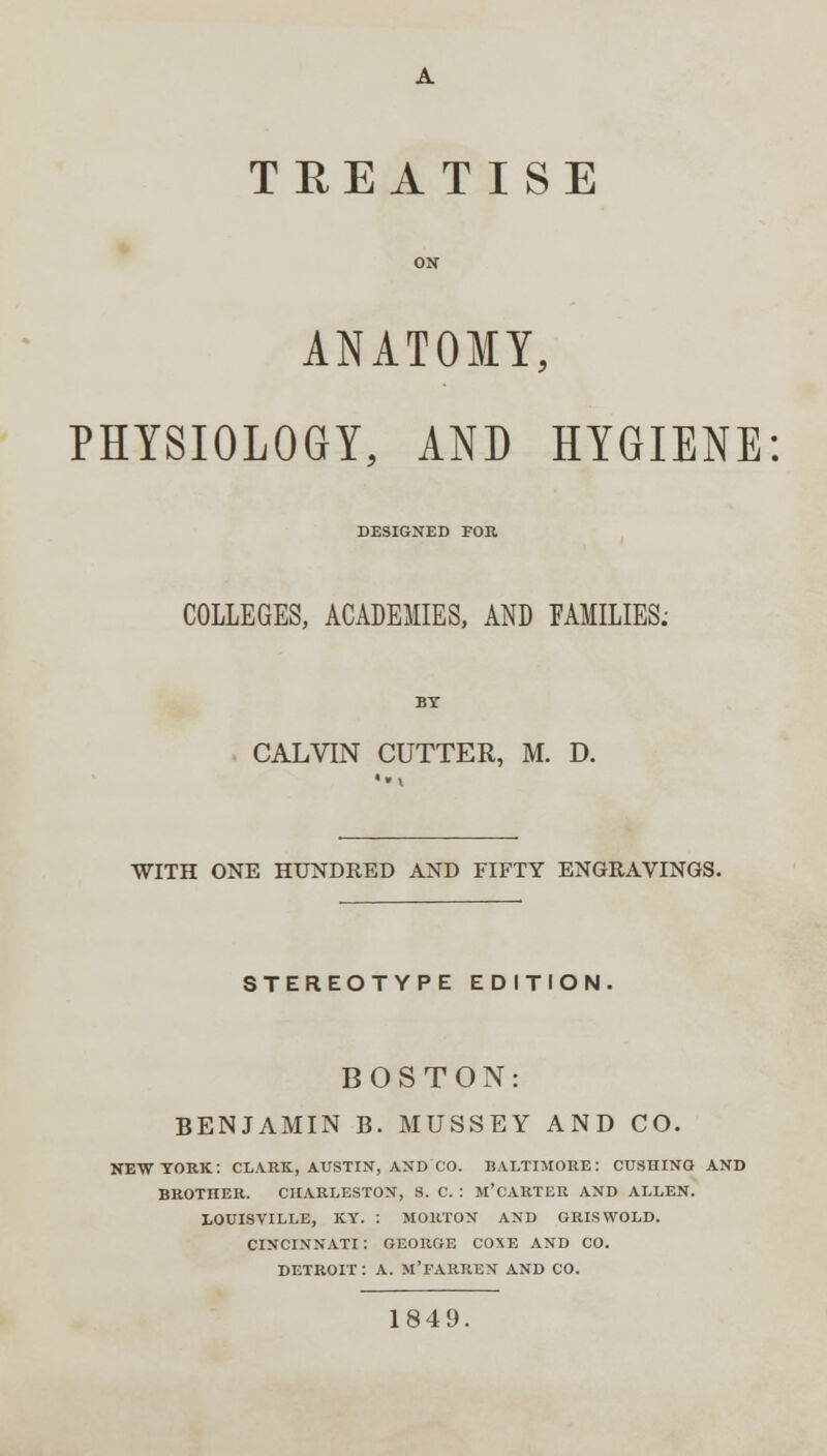 TREATISE ON ANATOMY, PHYSIOLOGY, AND HYGIENE DESIGNED FOR COLLEGES, ACADEMIES, AND FAMILIES. BY CALVIN CUTTER, M. D. WITH ONE HUNDRED AND FIFTY ENGRAVINGS. STEREOTYPE EDITION. BOSTON: BENJAMIN B. MUSSEY AND CO. NEW YORK: CLARK, AUSTIN, AND CO. BALTIMORE: CUSHING AND BROTHER. CHARLESTON, S. C. : M'CARTER AND ALLEN. LOUISVILLE, KY. : MORTON AND GRISWOLD. CINCINNATI : GEORGE COXE AND CO. DETROIT : A. M'FARREN AND CO. 1849.