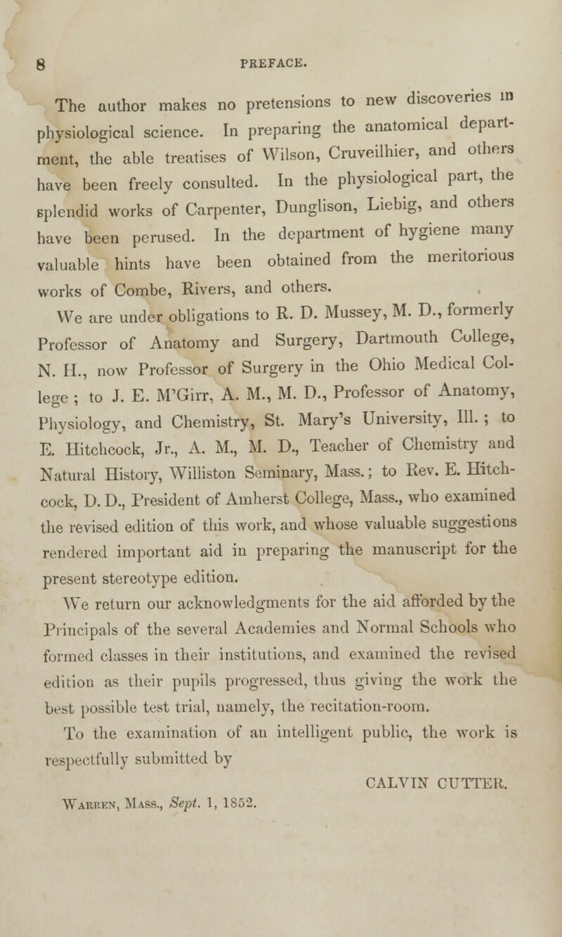 The author makes no pretensions to new discoveries in physiological science. In preparing the anatomical depart- ment, the able treatises of Wilson, Cruveilhier, and others have been freely consulted. In the physiological part, the Bplendid works of Carpenter, Dunglison, Liebig, and others have been perused. In the department of hygiene many valuable hints have been obtained from the meritorious works of Combe, Rivers, and others. We are under obligations to R. D. Mussey, M. D., formerly Professor of Anatomy and Surgery, Dartmouth College, N. H., now Professor of Surgery in the Ohio Medical Col- lege ; to J. E. M'Girr, A. M., M. D., Professor of Anatomy, Physiology, and Chemistry, St. Mary's University, 111. ; to E. Hitchcock, Jr., A. M., M. D., Teacher of Chemistry and Natural History, Williston Seminary, Mass.; to Rev. E. Hitch- cock, D. D., President of Amherst College, Mass., who examined the revised edition of this work, and whose valuable suggestions rendered important aid in preparing the manuscript for the present stereotype edition. We return our acknowledgments for the aid afforded by the Principals of the several Academies and Normal Schools who formed classes in their institutions, and examined the revised edition as their pupils progressed, thus giving the work the best possible test trial, namely, the recitation-room. To the examination of an intelligent public, the work is respectfully submitted by CALVIN CUTTER. Wariikn, Mass., Sept. 1, 1852.
