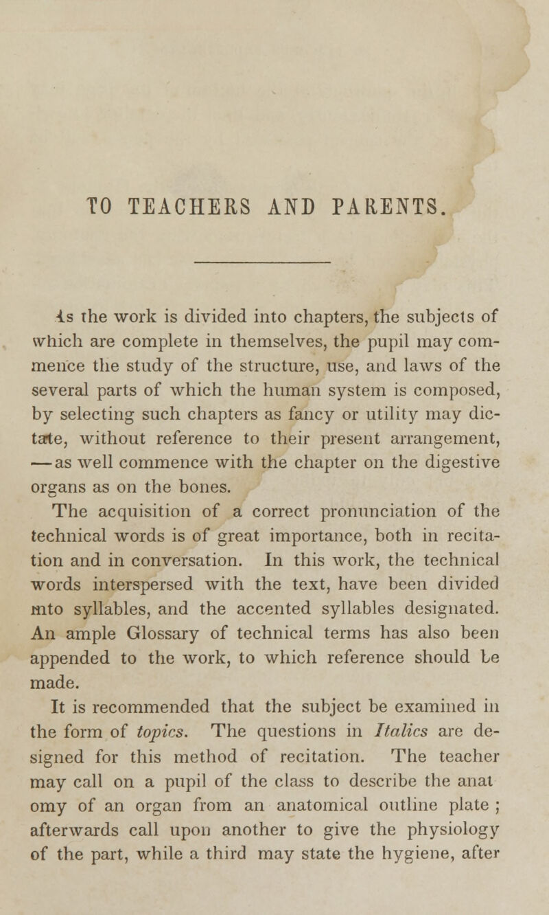 TO TEACHERS AND PARENTS. is the work is divided into chapters, the subjects of which are complete in themselves, the pupil may com- mence the study of the structure, use, and laws of the several parts of which the human system is composed, by selecting such chapters as fancy or utility may dic- tate, without reference to their present arrangement, — as well commence with the chapter on the digestive organs as on the bones. The acquisition of a correct pronunciation of the technical words is of great importance, both in recita- tion and in conversation. In this work, the technical words interspersed with the text, have been divided mto syllables, and the accented syllables designated. An ample Glossary of technical terms has also been appended to the work, to which reference should be made. It is recommended that the subject be examined in the form of topics. The questions in Italics are de- signed for this method of recitation. The teacher may call on a pupil of the class to describe the anal omy of an organ from an anatomical outline plate ; afterwards call upon another to give the physiology of the part, while a third may state the hygiene, after