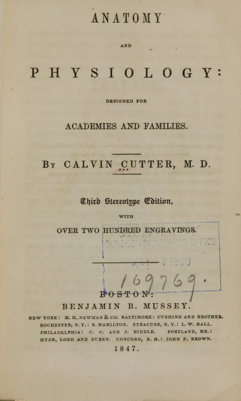 ANATOMY PHYSIOLOGY: DESIGNED FOR ACADEMIES AND FAMILIES. By CALVIN CUTTER, M. D. 8TI)irb Stereotgpe ©bilioti, OVER TWO HUNDRED ENGRAVINGS. /64763 • 3T0NV J BENJAMIN B. MUSS Y. „J NEW YORK: M. H. NEWMAN & CO. BALTIMORE: CUSHING AND BROTHER. ROCHESTER, N. Y. : S.HAMILTON. SYRACUSE, N. Y. : L.W.HALL. PHILADELPHIA: C. C. AND J. BIDDLE. PORTLAND, ME.: HYDE, LORD AND Dl'HEN. CONCORD, N. H. : JOHN F. BROWN. 1847.