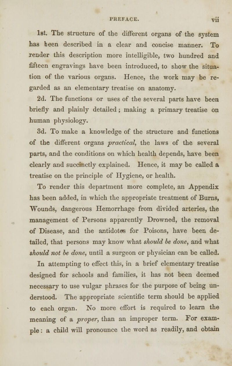 PKEFACE. VU 1st. The structure of the different organs of the system has been described in a clear and concise manner. To render this description more intelligible, two hundred and fifteen engravings have been introduced, to show the situa- tion of the various organs. Hence, the work may be re- garded as an elementary treatise on anatomy. 2d. The functions or uses of the several parts have been briefly and plainly detailed; making a primary treatise on human physiology. 3d. To make a knowledge of the structure and functions of the different organs practical, the laws of the several parts, and the conditions on which health depends, have been clearly and succinctly explained. Hence, it may be called a treatise on the principle of Hygiene, or health. To render this department more complete, an Appendix has been added, in which the appropriate treatment of Burns, Wounds, dangerous Hemorrhage from divided arteries, the management of Persons apparently Drowned, the removal of Disease, and the antidotes for Poisons, have been de- tailed, that persons may know what should be done, and what should not be done, until a surgeon or physician can be called. In attempting to effect this, in a brief elementary treatise designed for schools and families, it has not been deemed necessary to use vulgar phrases for the purpose of being un- derstood. The appropriate scientific term should be applied to each organ. No more effort is required to learn the meaning of a proper, than an improper term. For exam- ple : a child will pronounce the word as readily, and obtain