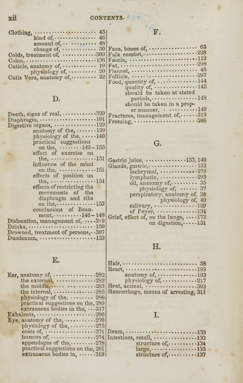 Clothing, 45 kind of, 46 amount of, 48 change of, 50 Colds, treatment of, 309 Colon, 136 Cuticle, anatomy of, 19 physiology of, 20 Cutis Vera, anatomy of, 22 D. Death, signs of real, 329 Diaphragm, 101 Digestive organs, 129 anatomy of the, 129 physiology of the, 140 practical suggestions on the, 142-155 effect of exercise on the, 151 influence of the mind on the, 151 effects of position on the, 154 effects of restricting the movements of the diaphragm and ribs on the, 153 conclusions of Beau- mont, 146-148 Dislocation, management of, 319 Drinks, 150 Drowned, treatment of persons,- -307 Duodenum, 133 E. Ear, anatomy of, 282 the external, 282 the middle, 283 the internal, 285 physiology of the, 288 practical suggestions on the, 289 extraneous bodies in the, • • -317 Exhalents, 296 Eye, anatomy of the, 270 physiology of the, 275 coats of, 271 humors of, 274 appendages of the, 278 practical suggestions on the, 281 extraneous bodies in, 319 F. Face, bones of, *>5 Falx cerebri, 228 Fat, 2J» Flannel, 46 Follicle, 297 Food, quantity of, • 144 quality of, 145 should be taken at stated periods, 148 should be taken in a prop- er maimer, 149 Fractures, management of, 319 Freezing, 306 G. Gastric juice, 133,140 Glands, gastric, 133 lachrymal, 279 lymphatic, 293 oil, anatomy of, 35 physiology of, 37 perspiratory, anatomy of. 33 physiology of, 40 salivary, • 129 of Pever, 134 Grief, effect of, on the lungs, • • • • 173 on digestion, 151 H. Hair, 58 Heart, 193 anatomy of, 193 physiology of, 217 Heat, animal, 303 Hemorrhage, means of arresting, 311 I. Ileum, 133 Intestines, small, 133 structure of, 134 large, 135 structure of, 137