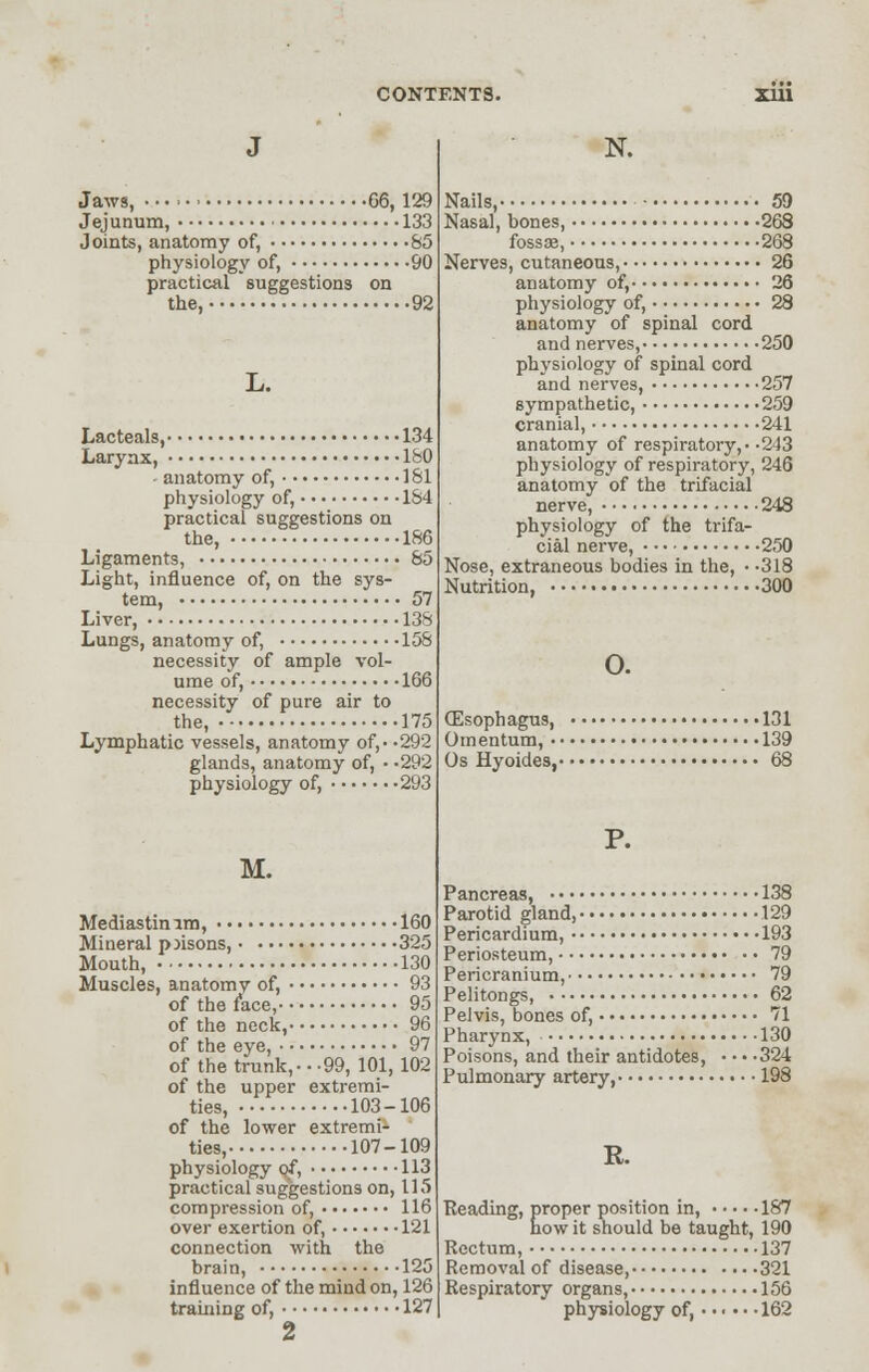 Jaws, G6, 129 Jejunum, • 133 Joints, anatomy of, S5 physiology of, 90 practical suggestions on the, 92 L. Lacteals, 134 Larynx, ISO • anatomy of, 181 physiology of, 164 practical suggestions on the, 186 Ligaments, 85 Light, influence of, on the sys- tem, 57 Liver, 138 Lungs, anatomy of, 158 necessity of ample vol- ume of, 166 necessity of pure air to the, 175 Lymphatic vessels, anatomy of,- -292 glands, anatomy of, • -292 physiology of, 293 M. Mediastinim, 160 Mineral p jisons, 325 Mouth, 130 Muscles, anatomy of, 93 of the face, 95 of the neck, 96 of the eye, 97 of the trunk, •••99, 101, 102 of the upper extremi- ties, 103-106 of the lower extremi- ties, 107-109 physiology of, 113 practical suggestions on, 115 compression of, 116 over exertion of, 121 connection with the brain, 125 influence of the mind on, 126 training of, 127 2 N. Nails, 59 Nasal, bones, 268 fossae, 268 Nerves, cutaneous, 26 anatomy of, 26 physiology of, 28 anatomy of spinal cord and nerves, 250 physiology of spinal cord and nerves, 257 sympathetic, 259 cranial, 241 anatomy of respiratory, • -243 physiology of respiratory, 246 anatomy of the trifacial nerve, 248 physiology of the trifa- cial nerve, 250 Nose, extraneous bodies in the, • -318 Nutrition, 300 o. (Esophagus, 131 Omentum, 139 Os Hyoides, 68 P. Pancreas, 138 Parotid gland, 129 Pericardium, 193 Periosteum, •• •• 79 Pericranium, 79 Pelitongs, 62 Pelvis, bones of, 71 Pharynx, 130 Poisons, and their antidotes, • • • -324 Pulmonary artery, 198 R. Reading, proper position in, 187 how it should be taught, 190 Rectum, 137 Removal of disease, 321 Respiratory organs, 156 physiology of, • • • • • -162