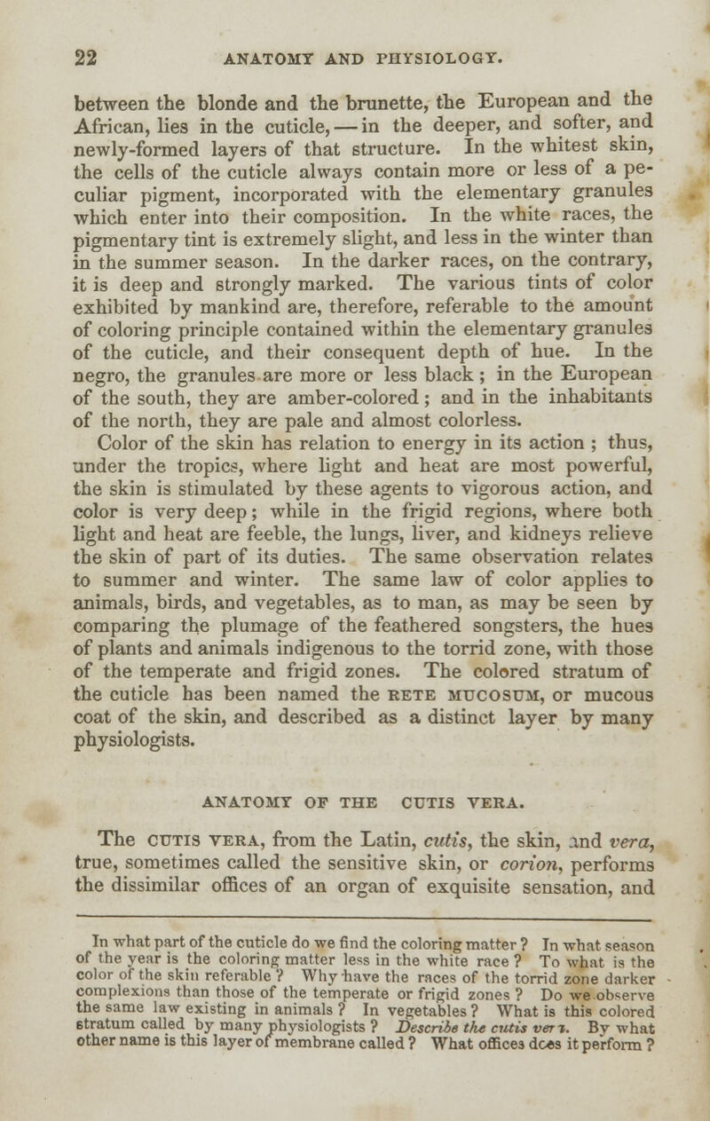 between the blonde and the brunette, the European and the African, lies in the cuticle, — in the deeper, and softer, and newly-formed layers of that structure. In the whitest skin, the cells of the cuticle always contain more or less of a pe- culiar pigment, incorporated with the elementary granules which enter into their composition. In the white races, the pigmentary tint is extremely slight, and less in the winter than in the summer season. In the darker races, on the contrary, it is deep and strongly marked. The various tints of color exhibited by mankind are, therefore, referable to the amount of coloring principle contained within the elementary granules of the cuticle, and their consequent depth of hue. In the negro, the granules are more or less black ; in the European of the south, they are amber-colored; and in the inhabitants of the north, they are pale and almost colorless. Color of the skin has relation to energy in its action ; thus, under the tropics, where light and heat are most powerful, the skin is stimulated by these agents to vigorous action, and color is very deep; while in the frigid regions, where both light and heat are feeble, the lungs, liver, and kidneys relieve the skin of part of its duties. The same observation relates to summer and winter. The same law of color applies to animals, birds, and vegetables, as to man, as may be seen by comparing the plumage of the feathered songsters, the hues of plants and animals indigenous to the torrid zone, with those of the temperate and frigid zones. The colored stratum of the cuticle has been named the rete mucosum, or mucous coat of the skin, and described as a distinct layer by many physiologists. ANATOMY OF THE CUTIS VERA. The cutis vera, from the Latin, cutis, the skin, And vera, true, sometimes called the sensitive skin, or corion, performs the dissimilar offices of an organ of exquisite sensation, and In what part of the cuticle do we find the coloring matter ? In what season of the year is the coloring matter less in the white race ? To what is the color of the skin referable ? Why have the races of the torrid zone darker complexions than those of the temperate or frigid zones ? Do we observe the same law existing in animals ? In vegetables ? What is this colored etratum called by many physiologists ? Describe the cutis vert. By what other name is this layer of membrane called ? What oflices does it perform ?