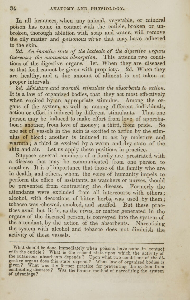 In all instances, when any animal, vegetable, or mineral poison has come in contact with the cuticle, broken or un- broken, thorough ablution with soap and water, will remove the oily matter and poisonous virus that may have adhered to the skin. 2d. An inactive state of the lacteals of the digestive organs increases the cutaneous absorption. This attends two condi- tions of the digestive organs. 1st. When they are diseased so that food cannot be given with propriety. 2d. When they are healthy, and a due amount of aliment is not taken at proper intervals. 3d. Moisture and warmth stimulate the absorbents to action. It is a law of organized bodies, that they act most effectively when excited by an appropriate stimulus. Among the or- gans of the system, as well as among different individuals, action or effort is induced by different stimulants. Thus one person may be induced to make effort from love of approba- tion ; another, from love of money; a third, from pride. So one set of vessels in the skin is excited to action by the stim- ulus of blood; another is induced to act by moisture and warmth ; a third is excited by a warm and dry state of the skin and air. Let us apply these positions in practice. Suppose several members of a family are prostrated with a disease that may be communicated from one person to another. It is of importance that those of the family who are in dealth, and others, whom the voice of humanity impels to perform the office of assistants, as watchers or nurses, should be prevented from contracting the disease. Formerly the attendants were excluded from all intercourse with others; alcohol, with decoctions of bitter herbs, was used by them; tobacco was -chewed, smoked, and snuffed. But these prac- tices avail but little, as the virus, or matter generated in the organs of the diseased person, is conveyed into the system of the attendant, by the action of the absorbents. Narcotising the system with alcohol and tobacco does not diminish the activity of these vessels. What should be done immediately when poisons have come in contact with the cuticle ? What is the second state upon which the activity of the cutaneous absorbents depends ? Upon what two conditions of the di- gestive organs does this state depend ? What law of organized bodies is given? What was the former practice for preventing the system from contracting diseases ? Was the former method of narcotising the system Of advantage?