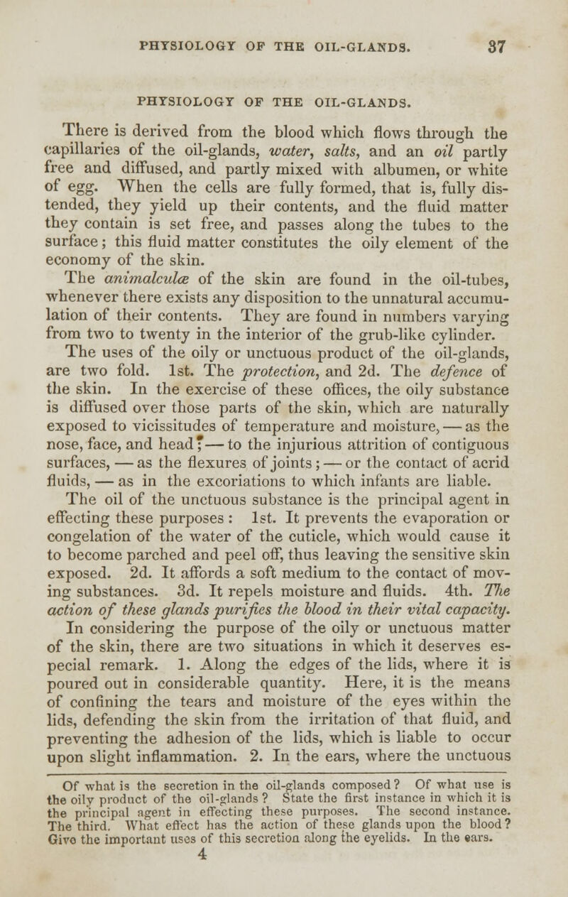 PHYSIOLOGY OF THE OIL-GLANDS. There is derived from the blood which flows through the capillaries of the oil-glands, water, salts, and an oil partly free and diffused, and partly mixed with albumen, or white of egg. When the cells are fully formed, that is, fully dis- tended, they yield up their contents, and the fluid matter they contain is set free, and passes along the tubes to the surface; this fluid matter constitutes the oily element of the economy of the skin. The animalcules of the skin are found in the oil-tubes, whenever there exists any disposition to the unnatural accumu- lation of their contents. They are found in numbers varying from two to twenty in the interior of the grub-like cylinder. The uses of the oily or unctuous product of the oil-glands, are two fold. 1st. The protection, and 2d. The defence of the skin. In the exercise of these offices, the oily substance is diffused over those parts of the skin, which are naturally exposed to vicissitudes of temperature and moisture, — as the nose, face, and head—to the injurious attrition of contiguous surfaces, — as the flexures of joints; — or the contact of acrid fluids, — as in the excoriations to which infants are liable. The oil of the unctuous substance is the principal agent in effecting these purposes : 1st. It prevents the evaporation or congelation of the water of the cuticle, which would cause it to become parched and peel off, thus leaving the sensitive skin exposed. 2d. It affords a soft medium to the contact of mov- ing substances. 3d. It repels moisture and fluids. 4th. Tlie action of these glands purifies the blood in their vital capacity. In considering the purpose of the oily or unctuous matter of the skin, there are two situations in which it deserves es- pecial remark. 1. Along the edges of the lids, where it is poured out in considerable quantity. Here, it is the mean3 of confining the tears and moisture of the eyes within the lids, defending the skin from the irritation of that fluid, and preventing the adhesion of the lids, which is liable to occur upon slight inflammation. 2. In the ears, where the unctuous Of what is the secretion in the oil-glands composed ? Of what use is the oily product of the oil-glands ? State the first instance in which it is the principal agent in effecting these purposes. The second instance. The third. What effect has the action of these glands upon the blood ? Giro the important uses of this secretion along the eyelids. In the ears.