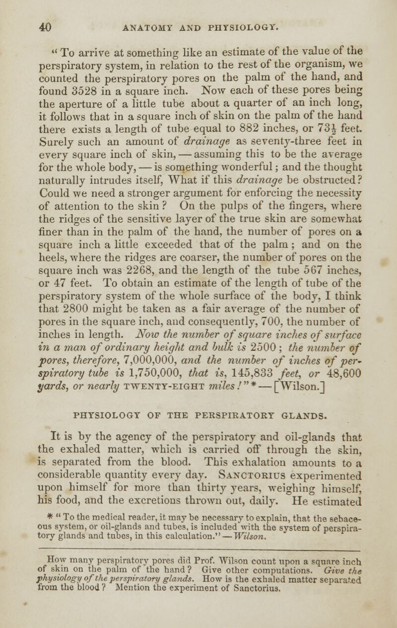  To arrive at something like an estimate of the value of the perspiratory system, in relation to the rest of the organism, we counted the perspiratory pores on the palm of the hand, and found 3528 in a square inch. Now each of these pores being the aperture of a little tube about a quarter of an inch long, it follows that in a square inch of skin on the palm of the hand there exists a length of tube equal to 882 inches, or 731 feet. Surely such an amount of drainage as seventy-three feet in every square inch of skin, — assuming this to be the average for the whole body, — is something wonderful; and the thought naturally intrudes itself, What if this drainage be obstructed ? Could we need a stronger argument for enforcing the necessity of attention to the skin ? On the pulps of the fingers, where the ridges of the sensitive layer of the true skin are somewhat finer than in the palm of the hand, the number of pores on a square inch a little exceeded that of the palm; and on the heels, where the ridges are coarser, the number of pores on the square inch was 2268, and the length of the tube 567 inches, or 47 feet. To obtain an estimate of the length of tube of the perspiratory system of the whole surface of the body, I think that 2800 might be taken as a fair average of the number of pores in the square inch, and consequently, 700, the number of inches in length. Now the number of square inches of surface in a man of ordinary height and bulk is 2500 ; the number of pores, therefore, 7,000,000, and the number of inches of per~ spiratory tube is 1,750,000, that is, 145,833 feet, or 48,600 yards, or nearly twenty-eight miles .'* — [Wilson.] PHYSIOLOGY OF THE PERSPIRATORY GLANDS. It is by the agency of the perspiratory and oil-glands that the exhaled matter, which is carried off through the skin, is separated from the blood. This exhalation amounts to a considerable quantity every day. Sanctorius experimented upon himself for more than thirty years, weighing himself, his food, and the excretions thrown out, daily. He estimated *  To the medical reader, it may be necessary to explain, that the sebace- ous system, or oil-glands and tubes, is included with the system of perspira- tory glands and tabes, in this calculation. — Wilson. How many perspiratory pores did Prof. Wilson count upon a square inch of skin on the palm of the hand? Give other computations. Give the physiology of the perspiratory glands. How is the exhaled matter separated from the blood ? Mention the experiment of Sanctorius.