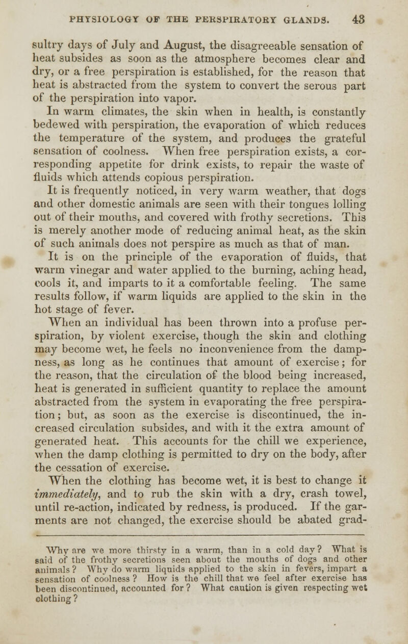 sultry days of July and August, the disagreeable sensation of heat subsides as soon as the atmosphere becomes clear and dry, or a free perspiration is established, for the reason that heat is abstracted from the system to convert the serous part of the perspiration into vapor. In warm climates, the skin when in health, is constantly bedewed with perspiration, the evaporation of which reduces the temperature of the system, and produces the grateful sensation of coolness. When free perspiration exists, a cor- responding appetite for drink exists, to repair the waste of fluids which attends copious perspiration. It is frequently noticed, in very warm weather, that dogs and other domestic animals are seen with their tongues lolling out of their mouths, and covered with frothy secretions. This is merely another mode of reducing animal heat, as the skin of such animals does not perspire as much as that of man. It is on the principle of the evaporation of fluids, that warm vinegar and water applied to the burning, aching head, cools it, and imparts to it a comfortable feeling. The same results follow, if warm liquids are applied to the skin in the hot stage of fever. When an individual has been thrown into a profuse per- spiration, by violent exercise, though the skin and clothing may become wet, he feels no inconvenience from the damp- ness, as long as he continues that amount of exercise; for the reason, that the circulation of the blood being increased, heat is generated in sufficient quantity to replace the amount abstracted from the system in evaporating the free perspira- tion ; but, as soon as the exercise is discontinued, the in- creased circulation subsides, and with it the extra amount of generated heat. This accounts for the chill we experience, when the damp clothing is permitted to dry on the body, after the cessation of exercise. When the clothing has become wet, it is best to change it immediately, and to rub the skin with a dry, crash towel, until re-action, indicated by redness, is produced. If the gar- ments are not changed, the exercise should be abated grad- Why nre we more thirsty in a warm, than in a cold day ? What is said of the frothy secretions seen about the mouths of dogs and other animals ? Why do warm liquids applied to the skin in fevers, impart a sensation of coolness ? How is the chill that we feel after exercise has been discontinued, accounted for ? What caution is given respecting wet clothing?