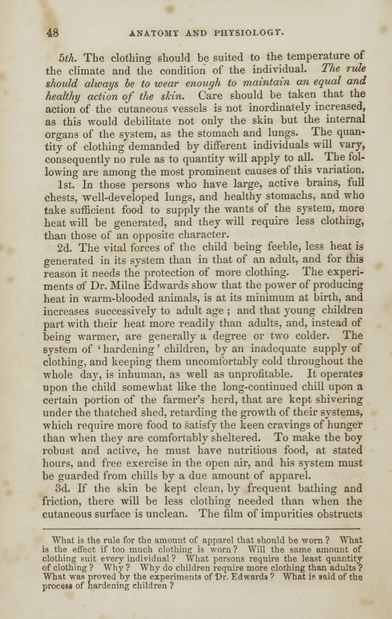 5th. The clothing should be suited to the temperature of the climate and the condition of the individual. The rule should always be to wear enough to maintain an equal and healthy action of the skin. Care should be taken that the action of the cutaneous vessels is not inordinately increased, as this would debilitate not only the skin but the internal organs of the system, as the stomach and lungs. The quan- tity of clothing demanded by different individuals will vary, consequently no rule as to quantity will apply to all. The fol- lowing are among the most prominent causes of this variation. 1st. In those persons who have large, active brains, full chests, well-developed lungs, and healthy stomachs, and who take sufficient food to supply the wants of the system, more heat will be generated, and they will require less clothing, than those of an opposite character. 2d. The vital forces of the child being feeble, less heat is generated in its system than in that of an adult, and for this reason it needs the protection of more clothing. The experi- ments of Dr. Milne Edwards show that the power of producing heat in warm-blooded animals, is at its minimum at birth, and increases successively to adult age ; and that young children part with their heat more readily than adults, and, instead of being warmer, are generally a degree or two colder. The system of ' hardening ' children, by an inadequate supply of clothing, and keeping them uncomfortably cold throughout the whole day, is inhuman, as well as unprofitable. It operates upon the child somewhat like the long-continued chill upon a certain portion of the farmer's herd, that are kept shivering under the thatched shed, retarding the growth of their systems, which require more food to satisfy the keen cravings of hunger than when they are comfortably sheltered. To make the boy robust and active, he must have nutritious food, at stated hours, and free exercise in the open air, and his system must be guarded from chills by a due amount of apparel. 3d. If the skin be kept clean, by frequent bathing and friction, there will be less clothing needed than when the cutaneous surface is unclean. The film of impurities obstructs What is the rule for the amount of apparel that should be ■worn ? What is the effect if too much clothing is worn ? Will the same amount of clothing suit every individual ? What persons require the least quantity of clothing ? Why ? Why do children require more clothing than adults ? What was proved by the experiments of Or. Edwards ? What i?. said of the process of hardening children ?