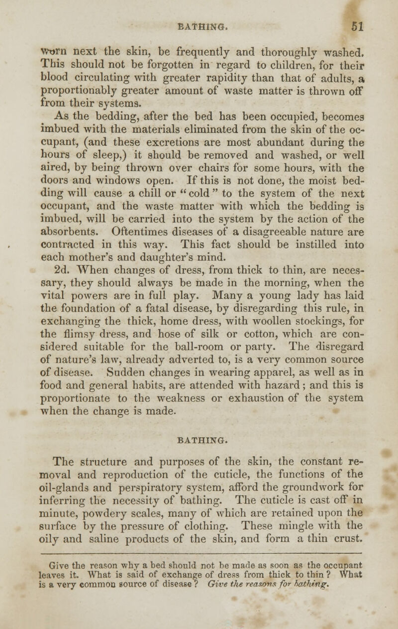 worn next the skin, be frequently and thoroughly washed. This should not be forgotten in regard to children, for their blood circulating with greater rapidity than that of adults, a proportionably greater amount of waste matter is thrown off from their systems. As the bedding, after the bed has been occupied, becomes imbued with the materials eliminated from the skin of the oc- cupant, (and these excretions are most abundant during the hours of sleep,) it should be removed and washed, or well aired, by being thrown over chairs for some hours, with the doors and windows open. If this is not done, the moist bed- ding will cause a chill or  cold  to the system of the next occupant, and the waste matter with which the bedding is imbued, will be carried into the system by the action of the absorbents. Oftentimes diseases of a disagreeable nature are contracted in this way. This fact should be instilled into each mother's and daughter's mind. 2d. When changes of dress, from thick to thin, are neces- sary, they should always be made in the morning, when the vital powers are in full play. Many a young lady has laid the foundation of a fatal disease, by disregarding this rule, in exchanging the thick, home dress, with woollen stockings, for the flimsy dress, and hose of silk or cotton, which are con- sidered suitable for the ball-room or party. The disregard of nature's law, already adverted to, is a very common source of disease. Sudden changes in wearing apparel, as well as in food and general habits, are attended with hazard; and this is proportionate to the weakness or exhaustion of the system when the change is made. BATHING. The structure and purposes of the skin, the constant re- moval and reproduction of the cuticle, the functions of the oil-glands and perspiratory system, afford the groundwork for inferring the necessity of bathing. The cuticle is cast off in minute, powdery scales, many of which are retained upon the surface by the pressure of clothing. These mingle with the oily and saline products of the skin, and form a thin crust. Give the reason why a bed should not be made as soon as the occupant leaves it. What is said of exchange of dress from thick to thin ? What is a very common source of disease ? Give the reasons for hathing.