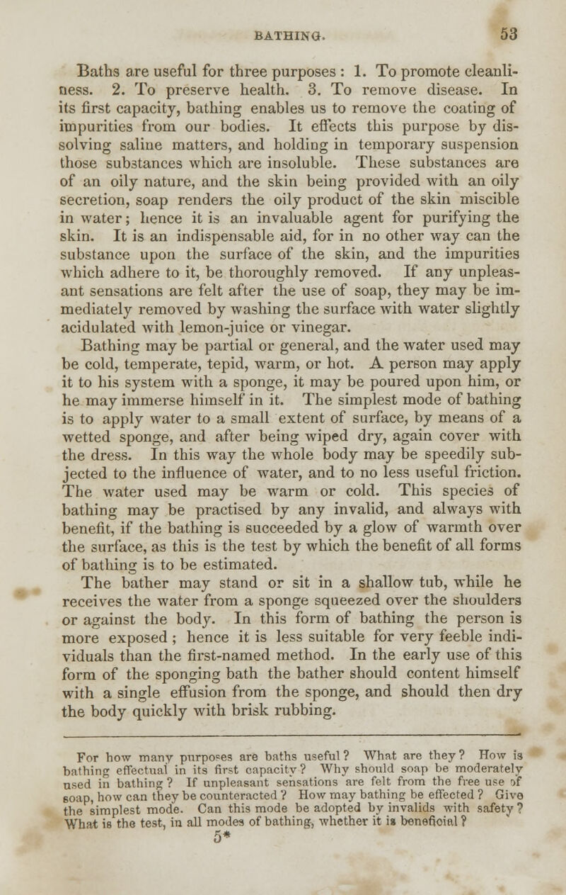 Baths are useful for three purposes : 1. To promote cleanli- ness. 2. To preserve health. 3. To remove disease. In its first capacity, bathing enables us to remove the coating of impurities from our bodies. It effects this purpose by dis- solving saline matters, and holding in temporary suspension those substances which are insoluble. These substances are of an oily nature, and the skin being provided with an oily secretion, soap renders the oily product of the skin miscible in water; hence it is an invaluable agent for purifying the skin. It is an indispensable aid, for in no other way can the substance upon the surface of the skin, and the impurities which adhere to it, be thoroughly removed. If any unpleas- ant sensations are felt after the use of soap, they may be im- mediately removed by washing the surface with water slightly acidulated with lemon-juice or vinegar. Bathing may be partial or general, and the water used may be cold, temperate, tepid, warm, or hot. A person may apply it to his system with a sponge, it may be poured upon him, or he may immerse himself in it. The simplest mode of bathing is to apply water to a small extent of surface, by means of a wetted sponge, and after being wiped dry, again cover with the dress. In this way the whole body may be speedily sub- jected to the influence of water, and to no less useful friction. The water used may be warm or cold. This species of bathing may be practised by any invalid, and always with benefit, if the bathing is succeeded by a glow of warmth over the surface, as this is the test by which the benefit of all forms of bathing is to be estimated. The bather may stand or sit in a shallow tub, while he receives the water from a sponge squeezed over the shoulders or against the body. In this form of bathing the person is more exposed ; hence it is less suitable for very feeble indi- viduals than the first-named method. In the early use of this form of the sponging bath the bather should content himself with a single effusion from the sponge, and should then dry the body quickly with brisk rubbing. For how many purposes are baths useful ? What are they ? How 13 bathing effectual in its first capacity? Why should soap be moderately used in bathing ? If unpleasant sensations are felt from the free use »f 6oap, how can they be counteracted V How may bathing be effected ? Give the simplest mode. Can this mode be adopted by invalids with safety? What is the test, in all modes of bathing, whether it is benefioifll ? 5*