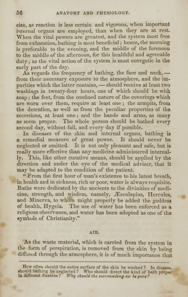 cise, as reaction is less certain and vigorous, when important internal organs are employed, than when they are at rest. When the vital powers are greatest, and the system most free from exhaustion, bathing is most beneficial; hence, the morning is preferable to the evening, and the middle of the forenoon to the middle of the afternoon, for this healthful and agreeable duty; as the vital action of the system is most energetic in the early part of the day. As regards the frequency of bathing, the face and neck, — from their necessary exposure to the atmosphere, and the im- purities which the latter contains, — should receive at least two washings in twenty-four hours, one of which should be with soap; the feet, from the confined nature of the coverings which are worn over them, require at least one ; the armpits, from the detention, as well as from the peculiar properties of the secretions, at least one; and the hands and arms, as many as seem proper. The whole person should be bathed every second day, without fail, and every day if possible. In diseases of the skin and internal organs, bathing is a remedial measure of great power. It should never be neglected or omitted. It is not only pleasant and safe, but is really more effective than any medicine administered internal- ly. This, like other curative means, should be applied by the direction and under the eye of the medical adviser, that it may be adapted to the condition of the patient.  From the first hour of man's existence to his latest breath, in health and in sickness, rich or poor, water is always requisite. Baths were dedicated by the ancients to the divinities of medi- cine, strength, and wisdom, namely, iEsculapius, Hercules, and Minerva, to whom might properly be added the goddess of health, Hygeia. The use of water has been enforced as a religious observance, and wTater has been adopted as one of the symbols of Christianity. AIR. As the waste material, which is carried from the system in the form of perspiration, is removed from the skin by bein<* diffused through the atmosphere, it is of much importance that How often should the entire surface of the skin be washed ? In disease, should bathing be neglected ? Who should direct the kind of bath proper in different diseases ? Why should the surrounding air be pure ?