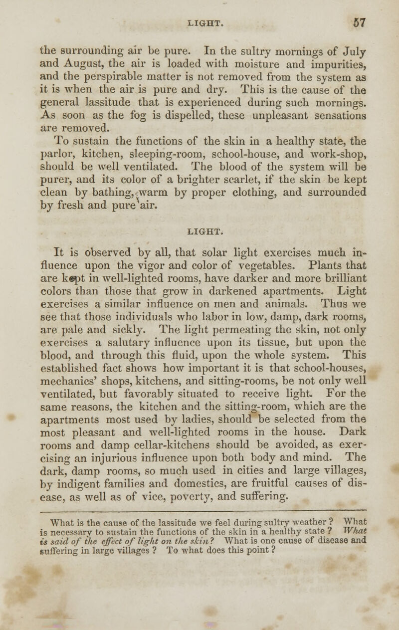 the surrounding air be pure. In the sultry mornings of July and August, the air is loaded with moisture and impurities, and the perspirable matter is not removed from the system as it is when the air is pure and dry. This is the cause of the general lassitude that is experienced during such mornings. As soon as the fog is dispelled, these unpleasant sensations are removed. To sustain the functions of the skin in a healthy state, the parlor, kitchen, sleeping-room, school-house, and work-shop, should be well ventilated. The blood of the system will be purer, and its color of a brighter scarlet, if the skin be kept clean by bathing, warm by proper clothing, and surrounded by fresh and pure air. LIGHT. It is observed by all, that solar light exercises much in- fluence upon the vigor and color of vegetables. Plants that are kept in well-lighted rooms, have darker and more brilliant colors than those that grow in darkened apartments. Light exercises a similar influence on men and animals. Thus we see that those individuals who labor in low, damp, dark rooms, are pale and sickly. The light permeating the skin, not only exercises a salutary influence upon its tissue, but upon the blood, and through this fluid, upon the whole system. This established fact shows how important it is that school-houses, mechanics' shops, kitchens, and sitting-rooms, be not only well ventilated, but favorably situated to receive light. For the same reasons, the kitchen and the sitting-room, which are the apartments most used by ladies, should be selected from the most pleasant and well-lighted rooms in the house. Dark rooms and damp cellar-kitchens should be avoided, as exer- cising an injurious influence upon both body and mind. The dark, damp rooms, so much used in cities and large villages, by indigent families and domestics, are fruitful causes of dis- ease, as well as of vice, poverty, and suffering. What is the cause of the lassitude we feel during sultry weather ? What is necessary to sustain the functions of the skin in a healthy state ? What ts said of ike effect of light on the skin ? What is one cause of disease and suffering in large villages ? To what does this point ?