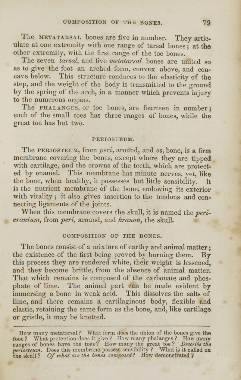The metatarsal bones are five in number. They artic- ulate at one extremity with one range of tarsal bones; at the other extremity, with the first range of the toe bones. The seven tarsal, and five metatarsal bones are united so as to give the foot an arched form, convex above, and con- cave below. This structure conduces to the elasticity of the step, and the weight of the body is transmitted to the ground by the spring of the arch, in a manner which prevents injury to the numerous organs. The phalanges, or toe bones, are fourteen in number; each of the small toes has three ranges of bones, while the great toe has but two. periosteum. The periosteum, from peri, around, and 05, bone, is a firm membrane covering the bones, except where they are tipped with cartilage, and the crowns of the teeth, which are protect- ed by enamel. This membrane has minute nerves, yet, like the bone, when healthy, it possesses but little sensibility. It is the nutrient membrane of the bone, endowing its exterior with vitality ; it also gives insertion to the tendons and con- necting ligaments of the joints. When this membrane covers the skull, it is named the peri- cranium, from peri, around, and kranon, the skull. composition of the bones. The bones consist of a mixture of earthy and animal matter; the existence of the first being proved by burning them. By this process they are rendered white, their weight is lessened, and they become brittle, from the absence of animal matter. That which remains is composed of the carbonate and phos- phate of lime. The animal part can be made evident by immersing a bone in weak acid. This dissolves the salts of lime, and there remains a cartilaginous body, flexible and elastic, retaining the same form as the bone, and, like cartilage or gristle, it may be knotted. How many metatarsal? What form does the union of the bones give the foot ? What protection does it give ? How many phalanges ? How many ranges of bones have the toes ? How many the great toe ? Describe th» periosteum. Does this membrane possess sensibility ? What is it called on the skull ? Of what are the bones composed ? How demonstrated ?